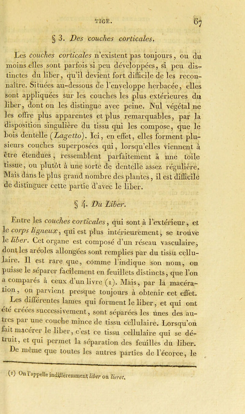 § 3. Des couches corticales. Les couches corticales n’existent pas toujours, ou du moins elles sont parfois si peu développées, si peu dis- tinctes du liber, qu’il devient fort difficile de les recon- naître. Situées au-dessous de l’enveloppe herbacée, elles sont appliquées sur les couches les plus extérieures du liber, dont on les distingue avec peine. Nul végétal ne les offre plus apparentes et plus remarquables, par la disposition singulière du tissu qui les compose, que le bois dentelle (Lagetto). Ici, en effet, elles forment plu- sieurs couches superposées qui, lorsqu’elles viennent à etre étendues, ressemblent parfaitement à une toile tissue, ou plutôt à une sorte de dentelle assez régulière. Mais dans le plus grand nombre des plantes, il est difficile de distinguer cette partie d’avec le liber. § 4* Du Liber. Entre les couches corticales, qui sont à l’extérieur, et le corps ligneux, qui est plus intérieurement, se trouve le liber. Cet organe est composé d’un réseau vasculaire, dont les aréoles allongées sont remplies par du tissu cellu- laiie. Il est rare que, comme l’indique son nom, on puisse le séparer facilement en feuillets distincts, que l’on a compares a ceux dun livre (i). Mais, par la macéra- tion, on parvient presque toujours à obtenir cet effet. Les différentes lames qui forment le liber, et qui ont été créées successivement, sont séparées les Unes des au- tres par une couche mince de tissu cellulaire. Lorsqu’on fait macérer le liber, c’est ce tissu cellulaire qui se dé- truit, et qui permet la séparation des feuilles du liber. Le même que toutes les autres parties de l’écorce, le (0 On l’appelle indifféremment liber on livret.