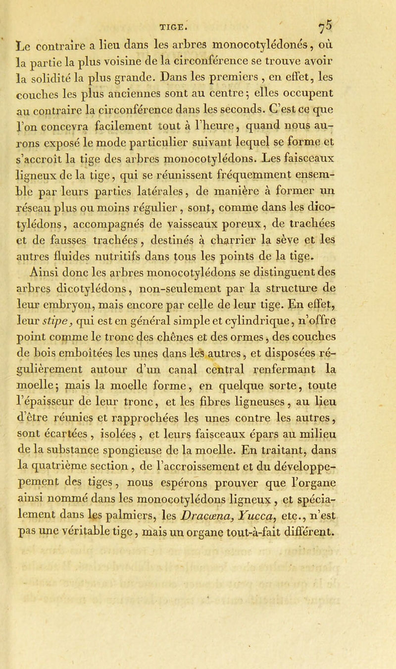 Le contraire a lieu dans les arbres monocotylédonés, où la partie la plus voisine de la circonférence se trouve avoir la solidité la plus grande. Dans les premiers , en effet, les couches les plus anciennes sont au centre -, elles occupent au contraire la circonférence dans les seconds. C’est ce que l’on concevra facilement tout à l’heure, quand nous au- rons exposé le mode particulier suivant lequel se forme et s’accroît la tige des arbres monocotylédons. Les faisceaux ligneux de la tige, qui se réunissent fréquemment ensem- ble par leurs parties latérales, de manière à former un réseau plus ou moins régulier, sont, comme dans les dico- tylédons, accompagnés de vaisseaux poreux, de trachées et de fausses trachées, destinés à charrier la sève et les autres fluides nutritifs dans tous les points de la tige. Ainsi donc les arbres monocotylédons se distinguent des arbres dicotylédons, non-seulement par la structure de leur embryon, mais encore par celle de leur tige. En effet, leur stipe, qui est en général simple et cylindrique, n’offre point comme le tronc des chênes et des ormes, des couches de bois emboîtées les unes dans les autres, et disposées ré- gulièrement autour d’un canal central renfermant la moelle ; mais la moelle forme, en quelque sorte, toute l’épaisseur de leur tronc, et les fibres ligneuses, au lieu d’être réunies et rapprochées les unes contre les autres, sont écartées , isolées , et leurs faisceaux épars au milieu de la substance spongieuse de la moelle. En traitant, dans la quatrième section, de l’accroissement et du développe- pement des tiges, nous espérons prouver que l’organe ainsi nommé dans les monocotylédons ligneux , et spécia- lement dans les palmiers, les Dracœnci, Yucca, etc., n’est pas une véritable tige, mais un organe tout-à-fait différent.