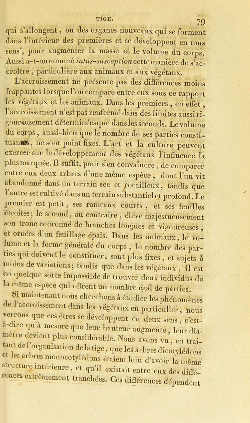 79 qui s’allongent, ou des organes nouveaux qui se forment dans l’intérieur des premières et se développent en tous sens*., pour augmenter la masse et le volume du corps. Aussi a-t-onnommé intus-susception cette manière de s’ac- croître , particulière aux animaux et aux végétaux. L’accroissement ne présente pas des différences moins frappantes lorsque l’on compare entre eux sous ce rapport les végétaux et les animaux. Dans les premiers , en effet, l’accroissement n’est pas renfermé dans des limites aussi ri- goureusement déterminées que dans les seconds. Levolume du corps , aussi-bien que le nombre de ses parties consti- tuante , ne sont point fixes. L’art et la culture peuvent exercer sur le développement des végétaux l’influence la plus marquée. Il suffit,, pour s’en convaincre, de comparer entre eux deux arbres d’une même espèce , dont l’un vit abandonné dans un terrain sec et rocailleux, tandis que l’autre est cultivé dans un terrain substantiel et profond. Le premier est petit, ses rameaux courts , et ses feuilles étroites5 le second, au contraire , élève majestueusement son tronc couronné de branches longues et vigoureuses , et ornées d’un feuillage épais. Dans les animaux, le vo- lume et la forme générale du corps , le nombre des par- ties qui doivent le constituer, sont plus fixes , et sujets à moins de variations; tandis que dans les végétaux , il est en quelque sorte impossible de trouver deux individus de la même espèce qui offrent un nombre égal de parties. Si maintenant nous cherchons à étudier les phénomènes de accroissement dans les végétaux en particulier, nous verrons que ces êtres se développent en deux sens , c’est- a-d,re qu a mesure que leur hauteur augmente , leur dia- *. t P'US consid«'^le. Nous avons vu, en trai- tant de 1organisation delà tige, que les arbres dicotylédons et les arbres monocotylédons étaient loin d’avoir la même structure intérieure, et qu’il existait entre eux des diffé- rences extrêmement tranchées. Ces différences dépendent