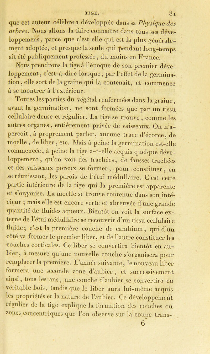 que cet auteur célèbre a développée dans sa Physique des arbres. Nous allons la faire connaître dans tous ses déve- loppemens, parce que c’est elle qui est la plus générale- ment adoptée, et presque la seule qui pendant long-temps ait été publiquement professée, du moins en France. Nous prendrons la tige à l’époque de son premier déve- loppement, c’est-«à-dire lorsque, par l’effet de la germina- tion, elle sort de la graine qui la contenait, et commence à se montrer à l’extérieur. Toutes les parties du végétal renfermées dans la graine, avant la germination, ne sont formées que par un tissu cellulaire dense et régulier. La tige se trouve , comme les autres organes, entièrement privée de vaisseaux. On n’a- perçoit, à proprement parler, aucune trace d’écorce, de moelle , de liber, etc. Mais à peine la germination est-elle commencée, à peine la tige a-t-elle acquis quelque déve- loppement , qu’on voit des trachées, de fausses trachées et des vaisseaux poreux se former, pour constituer, en se réunissant, les parois de l’étui médullaire. C’est cette partie intérieure de la tige qui la première est apparente et s’organise. La moelle se trouve contenue dans son inté- rieur 5 mais elle est encore verte et abreuvée d’une grande quantité de fluides aqueux. Bientôt on voit la surface ex- terne de l’étui médullaire se recouvrir d’un tissu cellulaire fluide 5 c’est la première couche de cambium, qui d’un côté va former le premier liber, et de l’autre constituer les couches corticales. Ce liber se convertira bientôt en au- bier , a mesure qu une nouvelle couche s’organisera pour remplacer la première. L’année suivante, le nouveau liber formera une seconde zone d’aubier , et successivement ainsi, tous les ans, une couche d’aubier se convertira en véritable bois, tandis que le liber aura lui-même acquis les propriétés et la nature de l’aubier. Ce développement régulier de la tige explique la formation des couches ou zones concentriques que l’on observe sur la coupe trans- 6