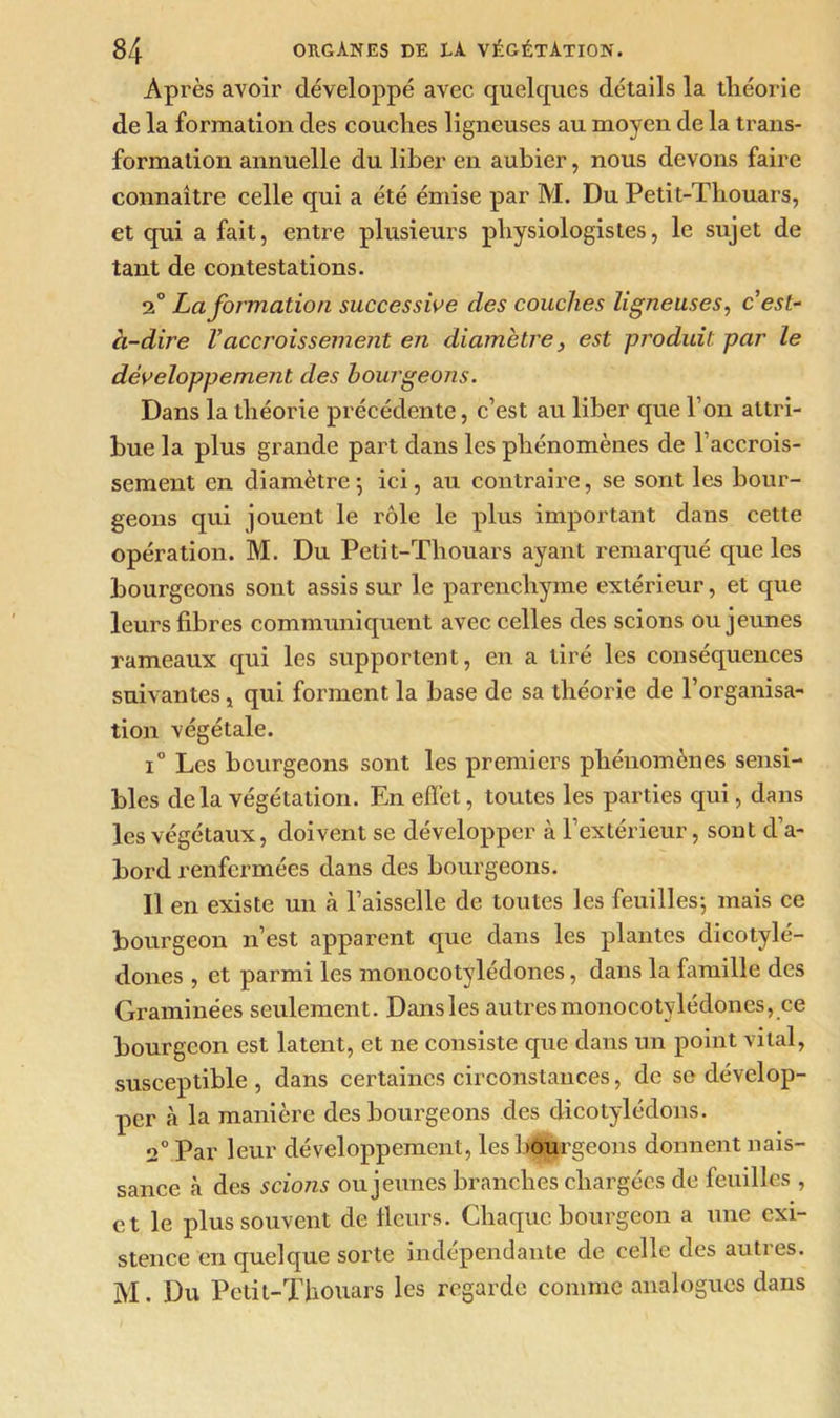 Après avoir développé avec quelques détails la tliéorie de la formation des couches ligneuses au moyen de la trans- formation annuelle du liber en aubier, nous devons faire connaître celle qui a été émise par M. Du Petit-Thouars, et qui a fait, entre plusieurs physiologistes, le sujet de tant de contestations. 2° La formation successive des couches ligneuses, c’est- à-dire Vaccroissement en diamètre, est produit par le développement des bourgeons. Dans la théorie précédente, c’est au liber que l’on attri- bue la plus grande part dans les phénomènes de l’accrois- sement en diamètre; ici, au contraire, se sont les bour- geons qui jouent le rôle le plus important dans cette opération. M. Du Petit-Thouars ayant remarqué que les bourgeons sont assis sur le parenchyme extérieur, et que leurs fibres communiquent avec celles des scions ou jeunes rameaux qui les supportent, en a tiré les conséquences suivantes, qui forment la base de sa théorie de l’organisa- tion végétale. i° Les bourgeons sont les premiers phénomènes sensi- bles delà végétation. En effet, toutes les parties qui, dans les végétaux, doivent se développer à l’extérieur, sont d’a- bord renfermées dans des bourgeons. Il en existe un à l’aisselle de toutes les feuilles; mais ce bourgeon n’est apparent que dans les plantes dicotylé- dones , et parmi les monocotylédones, dans la famille des Graminées seulement. Dansles autres monocotylédones, ce bourgeon est latent, et ne consiste que dans un point vital, susceptible , dans certaines circonstances, de se dévelop- per cà la manière des bourgeons des dicotylédons. 2° Par leur développement, les bourgeons donnent nais- sance à des scions ou jeunes branches chargées de feuilles , et le plus souvent de fleurs. Chaque bourgeon a une exi- stence en quelque sorte indépendante de celle des autres. AI. Du Petit-Thouars les regarde comme analogues dans