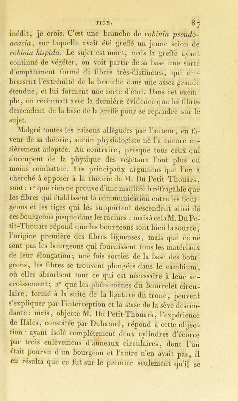 8y inédit, je crois. C’est une branche de robinia pseudo- acacia, sur laquelle avait été greffé un jeune scion de robinia hispida. Le sujet est mort, mais la greffe ayant continué de végéter, on voit partir de sa base une sorte d’empâtement formé de libres très-distinctes, qui em- brassent l’extrémité de la branche dans uiie assez grande étendue, et lui forment une sorte d’étui. Dans cet exem- ple, on reconnaît avec la dernière évidence que les fibres descendent de la base de la greffe pour se répandre sur le sujet. Malgré toutes les raisons alléguées par Fauteur, en fa- veur de sa théorie, aucun physiologiste ne l’a encore en- tièrement adoptée. Au contraire, presque tous ceux qui s’occupent de la physique des végétaux l’ont plus ou moins combattue. Les principaux argumens que l’on a cherché à opposer à la théorie de M. Du Pelit-Thouârs, sont : i° que rien ne prouve d’une manière irréfragable que les fibres qui établissent la communication entre les bour- geons et les tiges qui les supportent descendent ainsi dé ces bourgeons jusque dans les racines : maisàcelaM.DuPc- tit-Thouars répond que les bourgeons sont bien la source, l’origine première des fibres ligneuses, mais que ce ne sont pas les bourgeons qui fournissent tous les matériaux de leur élongation -, une fois sorties de la base des bour- geons , les fibres se trouvent plongées dans le cambium*, ou elles absorbent tout ce qui est necessaire à leur ac- croissement; 20 que les phénomènes du bourrelet circu- laire, foi me a la suite de la ligature du tronc, peuvent s’expliquer par l’interception et la stase de la sève descen- dante . mais, objecte M. Du Petit-Thouars , l’expérience de Haies, constatée par Duhamel, répond à cette objec- tion : ayant isolé complètement deux cylindres d’écorce par trois enlèvemens d’anneaux circulaires, dont l’un était pourvu d’un bourgeon et l’autre n’en avait pas, il en résulta que ce fut sur le premier seulement qu’ij se