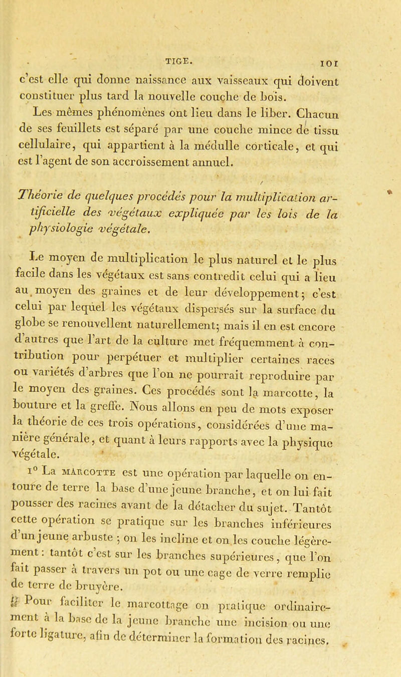 IOI c’est elle qui donne naissance aux vaisseaux qui doivent constituer plus tard la nouvelle couçlie de Lois. Les mêmes phénomènes ont lieu dans le liber. Chacun de ses feuillets est séparé par une couche mince de tissu cellulaire, qui appartient à la médulle corticale, et qui est l’agent de son accroissement annuel. / Théorie de quelques procédés pour la multiplication ar- tificielle des ^végétaux expliquée par les lois de la physiologie végétale. Le moyen de multiplication le plus naturel et le plus facile dans les végétaux est sans contredit celui qui a lieu au moyen des graines et de leur développement; c’est celui par lequel les végétaux dispersés sur la surface du globe se renouvellent naturellement; mais il en est encore cl autres que l’art de la culture met fréquemment à con- tribution pour perpétuer et multiplier certaines races ou variétés d arbres que Ion ne pourrait reproduire par le moyen des graines. Ces procédés sont la marcotte, la bouture et la greffe. Nous allons en peu de mots exposer la théorie de ces trois opérations, considérées d’une ma- nière générale, et quant à leurs rapports avec la physique végétale. i° La marcotte est une opération par laquelle on en- toure de terre la base d’une jeune branche, et on lui fait pousser des racines avant de la détacher du sujet. Tantôt cette opération se pratique sur les branches inférieures d un jeune arbuste ; on les incline et on les couche légère- ment . tantôt c est sur les branches supérieures, que l’on fait passer h travers un pot ou une cage de verre remplie de terre de bruyère. h Pour faciliter le marcottage on pratique ordinaire- ment a la base de la jeune branche une incision ou une forte ligature, afin de déterminer la formation des racines.