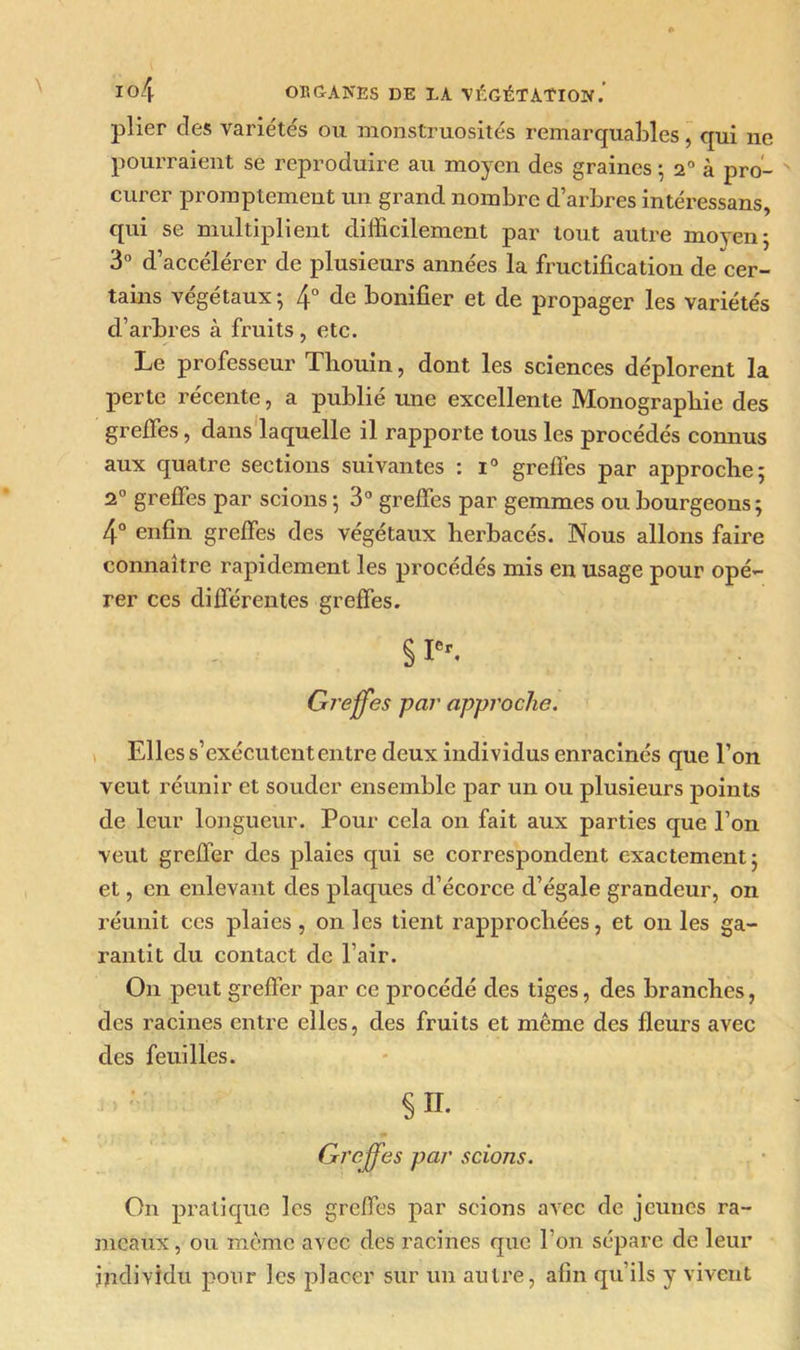 plier des variétés ou monstruosités remarquables, qui ne pourraient se reproduire au moyen des graines ; 20 à pro- curer promptement un grand nombre d’arbres intéressans, qui se multiplient difficilement par tout autre moyen; 3° d’accélérer de plusieurs années la fructification de cer- tains végétaux ; 4° de bonifier et de propager les variétés d’arbres à fruits , etc. Le professeur Thouin, dont les sciences déplorent la perte récente, a publié une excellente Monographie des greffes, dans laquelle il rapporte tous les procédés connus aux quatre sections suivantes : i° greffes par approche; 20 greffes par scions ; 3° greffes par gemmes ou bourgeons; 4° enfin greffes des végétaux herbacés. Nous allons faire connaître rapidement les procédés mis en usage pour opé- rer ces différentes greffes. § Ier. Greffes par approche. Elles s’exécutent entre deux individus enracinés que l’on veut réunir et souder ensemble par un ou plusieurs points de leur longueur. Pour cela on fait aux parties que l’on veut greffer des plaies qui se correspondent exactement; et, en enlevant des plaques d’écorce d’égale grandeur, on réunit ces plaies , on les tient rapprochées, et on les ga- rantit du contact de l’air. On peut greffer par ce procédé des tiges, des branches, des racines entre elles, des fruits et même des fleurs avec des feuilles. §11. Greffes par scions. O11 pratique les greffes par scions avec de jeunes ra- meaux , ou même avec des racines que l’on sépare de leur individu pour les placer sur un autre, afin qu ils y vivent