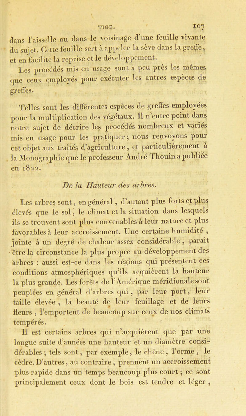 clans Faisselle ou clans le voisinage d’une feuille vivante du sujet. Cette feuille sert à appeler la sève clans la greffe, et en facilite la reprise et le développement. Les procédés mis en usage sont cà peu près les mêmes que ceux employés pour exécuter les autres espèces de greffes. Telles sont les différentes espèces de greffes employées pour la multiplication des végétaux. Il n entre point dans notre sujet de décrire les procédés nombreux et variés mis en usage pour les pratiquer-, nous renvoyons pour cet objet aux traités d’agriculture , et particulièrement a la Monographie que le professeur André Thouin a publiée en 1822. De la Hauteur des arbres. Les arbres sont, en général, d’autant plus forts et plus élevés que le sol, le climat et la situation dans lesquels ils se trouvent sont plus convenables à leur nature et plus favorables à leur accroissement. Une certaine humidité , jointe à un degré de chaleur assez considérable , parait être la circonstance la plus propre au développement des arbres : aussi est-ce dans les régions qui présentent ces conditions atmosphériques qu’ils acquièrent la hauteur la plus grande. Les forêts de l’Amérique méridionale sont peuplées en général d’arbres qui, par leur port, leur taille élevée , la beauté de leur feuillage et de leurs fleurs , l’emportent de beaucoup sur ceux de nos climats tempérés. Il est certains arbres qui n’acquièrent que par une longue suite d’années une hauteur et un diamètre consi- dérables -, tels sont, par exemple, le chêne , l’orme le cèdre. D’autres, au contraire , prennent un accroissement plus rapide dans un temps beaucoup plus court 5 ce sont principalement ceux dont le bois est tendre et léger ,