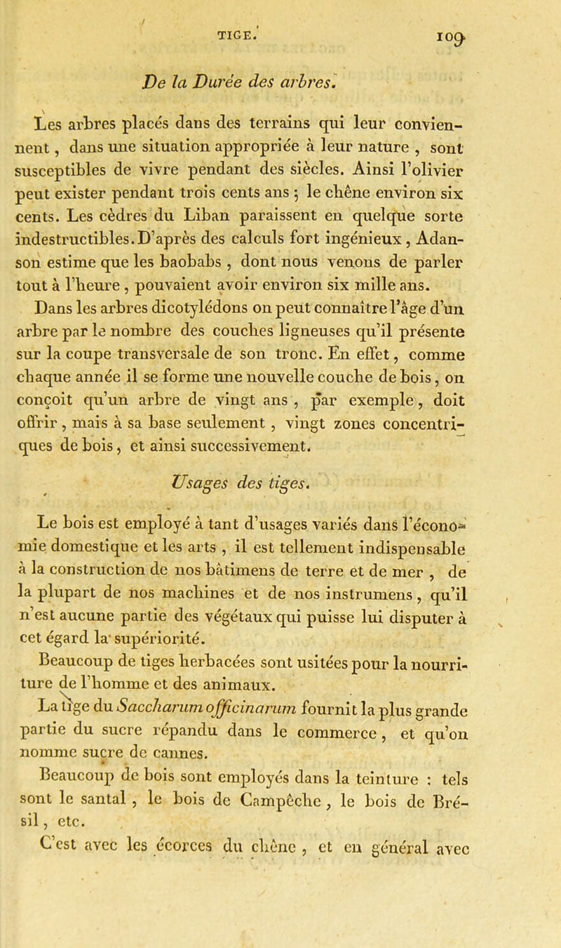 I°9 De la Durée des arbres. Les arbres placés dans des terrains qui leur convien- nent , dans une situation appropriée à leur nature , sont susceptibles de vivre pendant des siècles. Ainsi l’olivier peut exister pendant trois cents ans 5 le chêne environ six cents. Les cèdres du Liban paraissent en quelque sorte indestructibles.D’après des calculs fort ingénieux , Adan- son estime que les baobabs , dont nous venons de parler tout à l’heure , pouvaient avoir environ six mille ans. Dans les arbres dicotylédons on peut connaître l’âge d un arbre par le nombre des couches ligneuses qu’il présente sur la coupe transversale de son tronc. En effet, comme chaque année il se forme une nouvelle couche de bois, on conçoit qu’un arbre de vingt ans , par exemple, doit offrir , mais à sa base seulement , vingt zones concentri- ques de bois, et ainsi successivement. Usages des tiges. Le bois est employé à tant d’usages variés dans i’écono» mie domestique et les arts , il est tellement indispensable à la construction de nos bàtimens de terre et de mer , de la plupart de nos machines et de nos instrumens, qu’il n’est aucune partie des végétaux qui puisse lui disputer à cet égard la- supériorité. Beaucoup de tiges herbacées sont usitées pour la nourri- ture de l’homme et des animaux. La tige du Sacchavum ojjicinarum fournit la plus grande partie du sucre répandu dans le commerce, et qu’on nomme sucre de cannes. Beaucoup de bois sont employés dans la teinture : tels sont le santal , le bois de Campêche , le bois de Bré- sil , etc. C’est avec les écorces du chêne , et en général avec