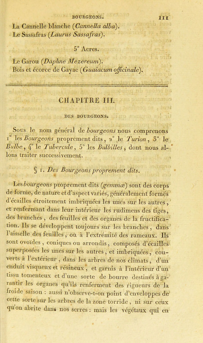 La Cannelle blanche {Ccamélia albci). Le Sassafras (Laurus Sassafras). 5° Acres. Le Garou (.Daphné Mezereum). Bois et écorce de Gayac (Guaiacum officinale). CHAPITRE III. DES BOURGEONS» Sous le nom général de bourgeons nous comprenons i° les Bourgeons proprement dits, 2° le Turion, 3° le Bulbe, 4° le Tubercule, 5° les Bulbilles, dont nous al- lons traiter successivement. § i. Des Bourgeons proprement dits. Les bourgeons proprement dits (gemmœ) sont des corps de forme, de nature et d’aspect variés, généralemcnt formés d’écailles étroitement imbriquées les unes sur les autres , et renfermant dans leur intérieur les rudimens des tiges, des branches , des feuilles et des organes de la fructifica- tion. Ils se développent toujours sur les branches , dans 1 aisselle des feuilles , ou à l’extrémité des rameaux. Ils sont ovoïdes , coniques ou arrondis, composés d’écailles superposées les imes sur les autres , et imbriquées , cou- verts à l’extérieur , dans les arbres de nos climats, d’un enduit visqueux et résineux , et garnis à l’intérieur d’un tissu tomenteux et d une sorte de bourre destinés à ga- i an tir les organes qu’ils renferment des rigueurs de la froide saison : aussi n’observe-t-on point d’enveloppes de cette sorte sur les arbres de la zone torride , ni sur ceux qu on abrite dans nos serres : mais les végétaux qui en