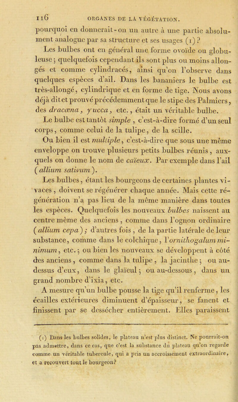 pourquoi en donnerait-on un autre à une partie absolu- ment analogue par sa structure et ses usages (i) ? Les bulbes ont en général une forme ovoïde ou globu- leuse ; quelquefois cependant ils sont plus ou moins allon- gés et comme cylindracés, ainsi qu’on l’observe dans quelques espèces d’ail. Dans les bananiers le bulbe est très-allongé, cylindrique et en forme de tige. Nous avons déjà ditet prouvé précédemment que le stipe des Palmiers, des dracœna, yucca, etc., était un véritable bulbe. Le bulbe est tantôt simple , c’est-à-dire formé d’un seul corps, comme celui de la tulipe, de la scille. Ou bien il est multiple, c’est-à-dire que sous une même enveloppe on trouve plusieurs petits bulbes réunis, aux- quels on donne le nom de caïeux. Par exemple dans l’ail ( allium sativum ). Les bulbes, étant les bourgeons de certaines plantes vi- vaces , doivent se régénérer chaque année. Mais cette ré- génération n’a pas lieu de la même manière dans toutes les espèces. Quelquefois les nouveaux bulbes naissent au centre même des anciens, comme dans Pognon ordinaire ( allium ccpa) ; d’autres fois , de la partie latérale de leur substance, comme dans le colchique, Y ornithogalum mi- nimum , etc. j ou bien les nouveaux se développent à côté des anciens , comme dans la tulipe , la jacinthe 5 ou au- dessus d’eux, dans le glaïeul 5 ou au-dessous , dans un grand nombre d’ixia, etc. A mesure qu’un bulbe pousse la tige qu’il renferme, les écailles extérieures diminuent d’épaisseur, se fanent et finissent par se dessécher entièrement. Elles paraissent (1) Dans les bulbes solides, le plateau n'est plus distinct. Ne pourrait-on pas admettre, dans ce cas, que c’est la substance du plateau qu’on regarde comme un véritable tubercule, qui a pris un accroissement extraordinaire, et a recouvert tout le bourgeon?