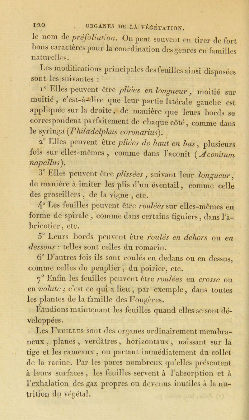 le nom de pré foliation. On peut souvent en tirer de fort bons caractères pour la coordination des genres en familles naturelles. Les modifications principales des feuilles ainsi disposées sont les suivantes : 1 Elles peuvent etie phcos on longueur , moitié sur moitié , c’est-à-dire que leur partie latérale gauche est appliquer sui la dioite, de maniéré que leurs bords se correspondent parfaitement de chaque côté, comme dans le syringa (Philadelphus coronarius). 2 Elles peuvent être pliees de haut en. bas, plusieurs fois sur elles-mêmes , comme dans l’aconit ( Aconitum napellus). 3 Elles peuvent être plissées, suivant leur longueur, de manière à imiter les plis d’un éventail, comme celle des groseillers , de la vigne , etc. 4° Les feuilles peuvent être roulées sur elles-mêmes en forme de spirale comme dans certains figuiers, dans l’a- bricotier, etc. 5° Leurs bords peuvent être roulés en dehors ou en dessous : telles sont celles du romarin. 6° D’autres fois ils sont roulés en dedans ou en dessus, comme celles du peuplier, du poirier, etc. 7° Enfin les feuilles peuvent être roulées en crosse ou en volute ; c’est ce qui a lieu , par exemple, dans toutes les plantes de la famille des Fougères. Etudions maintenant les feuilles quand elles se sont dé- veloppées. Les Feuilles sont des organes ordinairement membra- neux , planes , verdâtres, horizontaux, naissant sur la tige et les rameaux , ou partant immédiatement du collet de la racine. Par les pores nombreux qu’elles présentent à leurs surfaces, les feuilles servent à l’absorption et à l’exhalation des gaz propres ou devenus inutiles à la nu- trition du végétal.