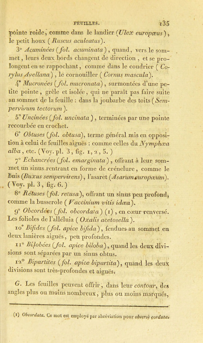 i pointe roide, comme dans le landicr (’Ulex europœus) , le petit houx ( Ruscus aculeatus). 3° Açuminèes (fol. acuminata) , quand, vers le som- met , leurs deux bords changent de direction , et se pro- longent en se rappocliant, comme dans le coudrier ( Co- rylus Avellana'), le cornouiller ( Cornus mascula). 4° Mucj'onées (fol. tnucronata) , surmontées d’une pe- tite pointe , grêle et isolée , qui ne paraît pas faire suite au sommet de la feuille : dans la joubarbe des toits ( Sem- pervivum tectorum ). 5° TJjicinées (fol. uncinata ) , terminées par une pointe recourbée en crochet. 6° Obtuses (fol. obtus af terme général mis en opposi- tion à celui de feuilles aiguës : comme celles du Nymphœa alba , etc. (Yoy. pl. 3 , fig. i, 2 , 5. ) 7° Echancrées (fol. emarginata') , offrant à leur som- met un sinus.rentrant en forme de crénelure , comme le buis (Buxus serhjyervivens), hasard (Asarum^uropœum). . ( v°y- pi- 3, fig. 6. ) 8° Rétuses (fol. relus a), offrant un sinus peu profond, comme la busserole ( Vaccinium vilis idœa). 90 Obcordées (fol. ob cor data) (1) , en cœur'renversé. Les folioles de l’alléluia ( Oxalis acetosellaf 10 Bifides (fol. apice bifida'), fendues-au sommet en deux lanières aiguës, peu profondes. 11° Bilobces (fol. apice biloba'), quand les deux divi- sions sont séparées par un sinus obtus. 12° Bipartites (fol. apice bipartitaf quand les deux divisions sont tres-profondes et aiguës. G. Les feuilles peuvent offrir, dans leur contour, des angles plus ou moins nombreux, plus ou moins marqués, (1) Obcordata. Ce mot esj^ employé par abréviation pour obversè çordata.