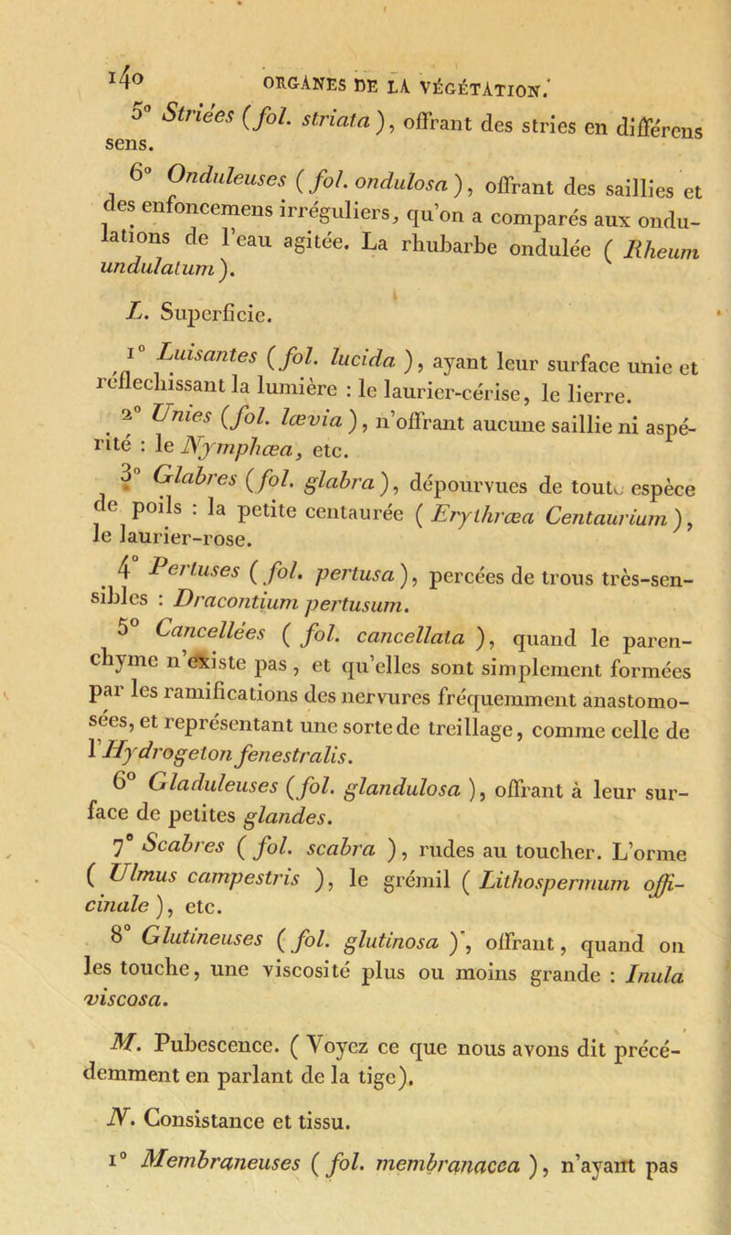 5° Striées (fol. striata), offrant des stries en différons sens. 6° Onduleuses (fol. ondulosa), offrant des saillies et c es en oncemens irréguliers, qu’on a comparés aux ondu- lations de l’eau agitée. La rhubarbe ondulée ( Rheum undulatum). L. Superficie. i° Luisantes (fol. lucida ), ayant leur surface unie et réfléchissant la lumière : le laurier-cerise, le lierre. . Unies ( foL lœvia), n’offrant aucune saillie ni aspé- rité : le Njmphœa, etc. o Glabres ( fol. glabra ), dépourvues de tout,, espèce de poils : la petite centaurée (Erylhrœa Centaurium ), le laurier-rose. 4 Perluses ( fol. pertusa ), percées de trous très-sen- sibles : Dracontium pertusum. 5 Cancellées ( fol. cancellala ), quand le paren- chyme n existe pas , et qu’elles sont simplement formées pai les ramifications des nervures fréquemment anastomo- sées, et représentant une sorte de treillage, comme celle de 1 Hydrogeton fenestralis. 6 Gladuleuses (fol. glandulosa ), offrant à leur sur- face de petites glandes. 7° Scabres ( fol. scabra ), rudes au toucher. L’orme ( Ulmus campestris ), le grémil ( Lithospermum offi- cinale), etc. 8 Glutineuses (fol. glutmosa ) , offrant, quand on les touche, une viscosité plus ou moins grande : Inula vis cos a. M. Pubescence. ( Voyez ce que nous avons dit précé- demment en parlant de la tige). N. Consistance et tissu. i° Membraneuses (fol. membranacca ), n’ayant pas