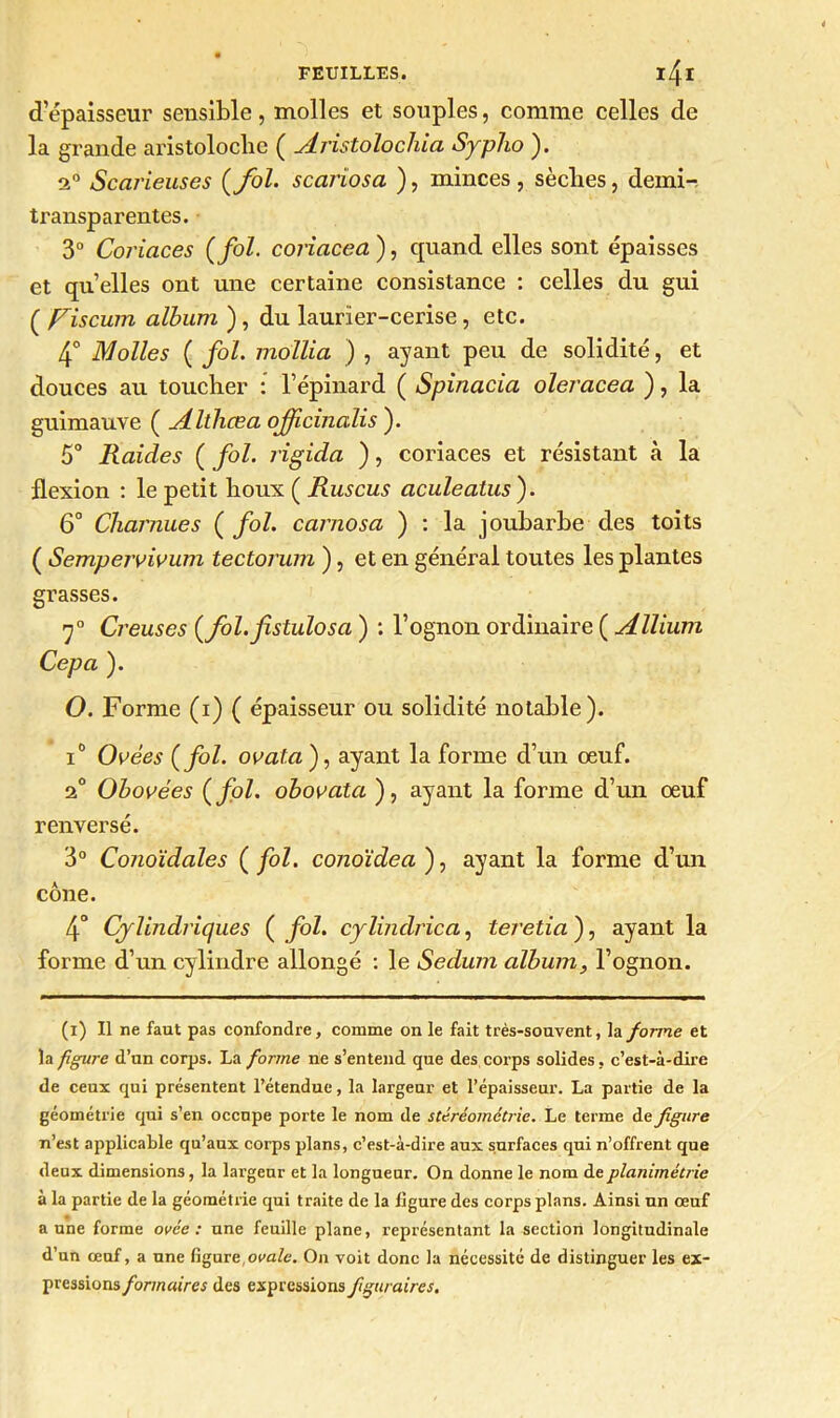 d’épaisseur sensible, molles et souples, comme celles de la grande aristoloche ( Aristolochia Sypho ). 2° Scarieuses {fol. scariosa ), minces, sèches, demi-, transparentes. 3° Coriaces {fol. coriacea), quand elles sont épaisses et qu elles ont une certaine consistance : celles du gui ( Viscum album ), du laurier-cerise, etc. 4° àJolies { fol. mollia ) , ayant peu de solidité, et douces au toucher : l’épinard ( Spinacia oleracea ), la guimauve ( Althœa ojficinalis ). 5° Raides ( fol. rigida ), coriaces et résistant à la flexion : le petit houx ( Ruscus aculeatus ). 6° Charnues { fol. carnosa ) : la joubarbe des toits ( Sempervivum tectorum ), et en général toutes les plantes grasses. 7° Creuses {fol.fistulosa ) : l’ognon ordinaire ( Allium Cepa ). O. Forme (i) ( épaisseur ou solidité notable). i0 Ovées {fol. ooata'), ayant la forme d’un œuf. 2° Obovées {fol. obovata ), ayant la forme d’un œuf renversé. 3° Conoïdales ( fol. conoïdea ), ayant la forme d’un cône. 4° Cylindriques {fol. cylindrica, teretia ), ayant la forme d’un cylindre allongé : le Sedum album, l’ognon. (i) U ne faut pas confondre, comme on le fait très-souvent, la forme et la figure d’un corps. La forme ne s’entend que des corps solides, c’est-à-dire de ceux qui présentent l’étendue, la largeur et l’épaisseur. La partie de la géométrie qui s’en occupe porte le nom de stéréométrie. Le terme de figure n’est applicable qu’aux corps plans, c’est-à-dire aux surfaces qui n’offrent que deux dimensions, la largeur et la longueur. On donne le nom deplanimétrie à la partie de la géométrie qui traite de la ligure des corps plans. Ainsi un œuf aune forme ovée : une feuille plane, représentant la section longitudinale d’un œuf, a une figure,ovale. On voit donc la nécessité de distinguer les ex- pressions formaires des expressions figtiraires.