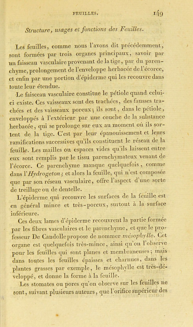 Structure, usages et fonctions des Feuilles. Les feuilles, comme nous l’avons dit précédemment, sont formées par trois organes principaux, savoir par un faisseau vasculaire provenant de la tige, par du paren- chyme, prolongement de l’enveloppe herbacée de l’écorce, et enfin par une portion d épiderme epri les recouvre dans toute leur étendue. Le faisceau vasculaire constitue le pétiole quand celui- ci existe. Ces vaisseaux sont des trachées, des fausses ti a- chées et des vaisseaux poreux $ ils sont, dans le petiole , enveloppés à l’extérieur par une couche de la substance herbacée, qui se prolonge sur eux au moment où ils sor- tent de la tige. C’est par leur épanouissement et leurs ramifications successives qu ils constituent le reseau de la feuille. Les mailles ou espaces vides quils laissent entre eux sont remplis par le tissu parenchymateux venant de l’écorce. Ce parenchyme manque quelquefois , comme dans Y Hydrogeton,■ et alors la feuille, qui n est composée que par son réseau vasculaire, offre 1 aspect d une sorte de treillage ou de dentelle. L’épiderme qui recouvre les surfaces de la feuille est en général mince et très—poreux, surtout a la suiface inférieure. Ces deux lames d’épiderme recouvrent la partie formée par les fibres vasculaires et le parenchyme, et que le pro- fesseur De Candollepropose de nommer mésophylle. Cet organe est quelquefois très-mince, ainsi qu’on l’observe pour les feuilles qui sont planes et membraneuses -, mais dans toutes les feuilles épaisses et charnues, dans les plantes grasses par exemple, le mésopliylle est très-dé- veloppé, et donne la forme à la feuille. Les stomates ou pores qu’on observe sur les feuilles ne sont, suivant plusieurs auteurs, que l’orifice supérieur des