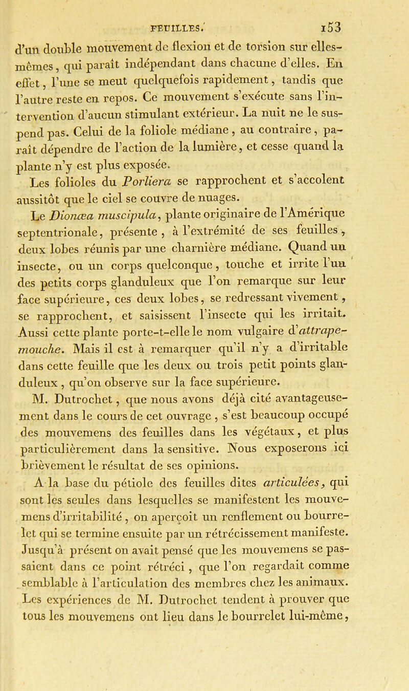 d’un double mouvement de flexion et de torsion sur elles- mêmes , qui paraît indépendant dans chacune d’elles. En effet, l’une se meut quelquefois rapidement, tandis que l’autre reste en repos. Ce mouvement s’exécute sans l’in- tervention d’aucun stimulant extérieur. La nuit ne le sus- pend pas. Celui de la foliole médiane , au contraire, pa- raît dépendre de l’action de la lumière, et cesse quand la plante n’y est plus exposée,. Les folioles du Porliera se rapprochent et s’accolent aussitôt que le ciel se couvre de nuages. Le Dionœa muscipula, plante originaire de l’Amérique septentrionale, présente , à l’extrémité de ses feuilles , deux lobes réunis par une charnière médiane. Quand un insecte, ou un corps quelconque , touche et irrite 1 un. des petits corps glanduleux que l’on remarque sur leur face supérieure, ces deux lobes, se redressant vivement, se rapprochent, et saisissent l’insecte qui les irritait. Aussi cette plante porte-t-elle le nom vulgaire attrape- mouche. Mais il est à remarquer qu’il n’y a d’irritable dans cette feuille que les deux ou trois petit points glan- duleux , qu’on observe sur la face supérieure. M. Dutrochet, que nous avons déjà cité avantageuse- ment dans le cours de cet ouvrage , s’est beaucoup occupé des mouvemens des feuilles dans les végétaux, et plus particulièrement dans la sensitive. Nous exposerons ici brièvement le résultat de ses opinions. A la base du pétiole des feuilles dites articulées, qui sont les seules dans lesquelles se manifestent les mouve- mens d’irritabilité , on aperçoit un renflement ou bourre- let qui se termine ensuite par un rétrécissement manifeste. Jusqu’à présent on avait pensé que les mouvemens se pas- saient dans ce point rétréci , que l’on regardait comme semblable à l’articulation des membres chez les animaux. Les expériences de AL Dutrochet tendent à prouver que tous les mouvemens ont lieu dans le bourrelet lui-même,