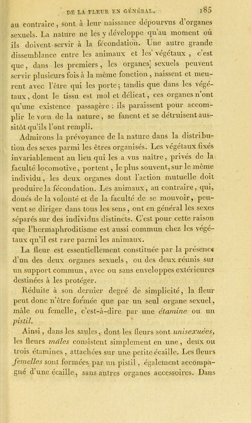 au contraire, sont à leur naissance dépourvus d’organes sexuels. La nature ne les y développe qu’au moment où ils doivent servir à la fécondation. Une autre grande dissemblance entre les animaux et les végétaux , c est que, dans les premiers, les organes] sexuels peuvent servir plusieurs fois à la même fonction , naissent et meu- rent avec l’être qui les porte -, tandis que dans les végé- taux, dont le tissu est mol et délicat, ces organes n ont qu’une existence passagère : ils paraissent pour accom- plir le vœu de la nature, se fanent et se détruisent aus- sitôt qu’ils l’ont rempli. Admirons la prévoyance de la nature dans la distribu- tion des sexes parmi les êtres organisés. Les végétaux fixés invariablement au lieu qui les a vus naître, privés de la faculté locomotive, portent, le plus souvent, sur le meme individu, les deux organes dont l’action mutuelle doit produire la fécondation. Les animaux, au contraire, qui, doués de la volonté et de la faculté de se mouvoir, peu- vent se diriger dans tous les sens, ont en général les sexes séparés sur des individus distincts. C’est pour cette raison que l’hermapliroditisme est aussi commun chez les végé- taux qu’il est rare parmi les animaux. La fleur est essentiellement constituée par la présence d’un des deux organes sexuels, ou des deux réunis sui un support commun, avec ou sans enveloppes extérieures destinées à les protéger. Réduite à son dernier degré de simplicité, la fleur peut donc n’être formée que par un seul organe sexuel, mâle ou femelle, c’est-à-dire par une étamine ou un pistil. Ainsi, dans les saules, dont les fleurs sont unisexuèes, les fleurs mâles consistent simplement en une , deux ou trois étamines , attachées sur une petite écaille. Les fleurs femelles sont formées par un pistil , également accompa- gné d’une écaille, sans autres organes accessoires. Dans