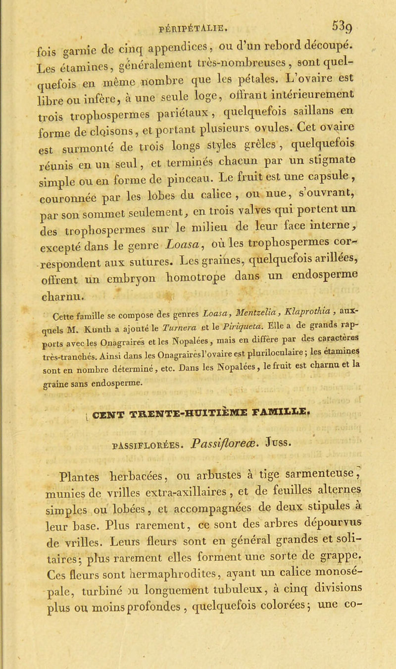 fois garnie de cinq appendices, ou d’un rebord découpé. Les étamine*, généralement très-nombreuses, sont quel- quefois en même nombre que les pétales. L’ovaire est libre ou infère, aune seule loge, offrant intérieurement trois tropbosperm.es pariétaux, quelquefois saillans en forme de cloisons, et portant plusieurs ovules. Cet ovaire est surmonté de trois longs styles grêles , quelquefois réunis en un seul, et terminés chacun par un stigmate simple ou en forme de pinceau. Le fruit est une capsule , couronnée par les lobes du calice, ou nue, s ouvrant, par son sommet seulement, en trois valves qui portent un des tropbospermes sur le milieu de leur face interne, excepté dans le genre Loasa, où les tropbospermes cor- respondent aux sutures. Les graines, quelquefois arillées, offrent un embryon bomotrope dans un endosperme charnu. Cette famille se compose des genres Loasa, Mentzeha, Klaprothia , aux- quels M. Kunth a ajouté le Turnera et le Piriqueta. Elle a de grands rap- ports avec les Onagraires elles Nopalées, mais en diffère par des caractères très-tranchés. Ainsi dans les Onagrairèsl’ovaire est pluriloculaire ; les étamines sont en nombre déterminé, etc. Dans les Nopalées, le fruit est charnu et la graine sans endosperme. CIUT TRENTE-HUITIÈME FAMILLE. pàssiflorées. Passiflorece. Juss. Plantes herbacées, ou arbustes à tige sarmenteuse, munies de vrilles extra-axillaires, et de feuilles alternes simples ou lobées, et accompagnées de deux stipules à leur base. Plus rarement, ce sont des arbres dépourvus de vrilles. Leurs fleurs sont en général grandes et soli- taires 5 plus rarement elles forment une sorte de grappe. Ces fleurs sont hermaphrodites, ayant un calice monose- pale, turbiné ou longuement tubuleux, à cinq divisions plus ou moins profondes , quelquefois colorées} une co-