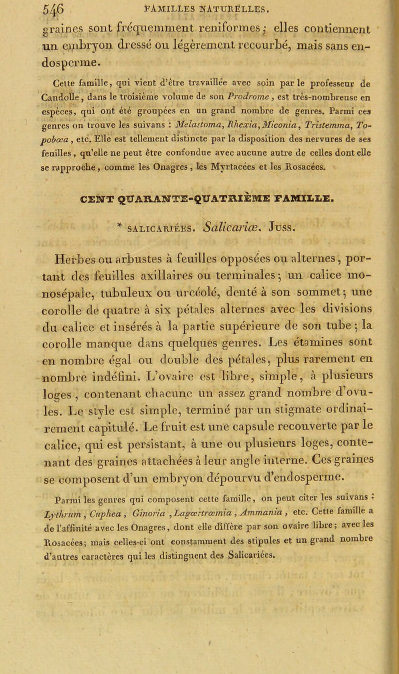 graines sont fréquemment reniformes,- elles contiennent un embryon dressé ou légèrement recourbé, mais sans en- dosperrae. Cette famille, qui vient d’être travaillée avec soin parle professeur de Candolle, dans le troisième volume de son Prodrome, est très-nombreuse en espèces, qui ont été groupées en un grand nombre de genres. Parmi ces genres on trouve les suivans : Melastoma, Rhexia,Miconia, Tristemma, To- pobœa , etc. Elle est tellement distincte par la disposition des nervures de ses feuilles, qu’elle ne peut être confondue avec aucune autre de celles dont elle se rapproche, comme les Onagres , les Myrtacées et les Rosacées. CENT QUARANTE-QUATRIÈME FAMILLE. * salicariées. Salicariœ. Juss. Herbes ou arbustes à feuilles opposées ou alternes, por- tant des feuilles axillaires ou terminales-, un calice mo- nosépale, tubuleux ou urcéolé, denté à son sommet; une corolle de quatre à six pétales alternes avec les divisions du calice et insérés à la partie supérieure de son tube ; la corolle manque dans quelques genres. Les étamines sont en nombre égal ou double des pétales, plus rarement en nombre indéfini. L’ovaire est libre, simple, à plusieurs loges , contenant chacune un assez grand nombre d’ovu- les. Le style est simple, terminé par un stigmate ordinai- rement capitulé. Le fruit est une capsule recouverte par le calice, qui est persistant, à une ou plusieurs loges, conte- nant des graines attachées cà leur angle interne. Ces graines se composent d’un embryon dépourvu d’endosperme. Parmi les genres qui composent cette famille, on peut citer les suivans • Ljthrum , Cuphea , Ginoria ,Lapœrtrccmia , Ammama , etc. Cette famille a de l’affinité avec les Onagres, dont elle diffère par son ovaire libre; avec les Rosacées; mais celles-ci ont constamment des stipules et un grand nombre d’autres caractères qui les distinguent des Salicariées.