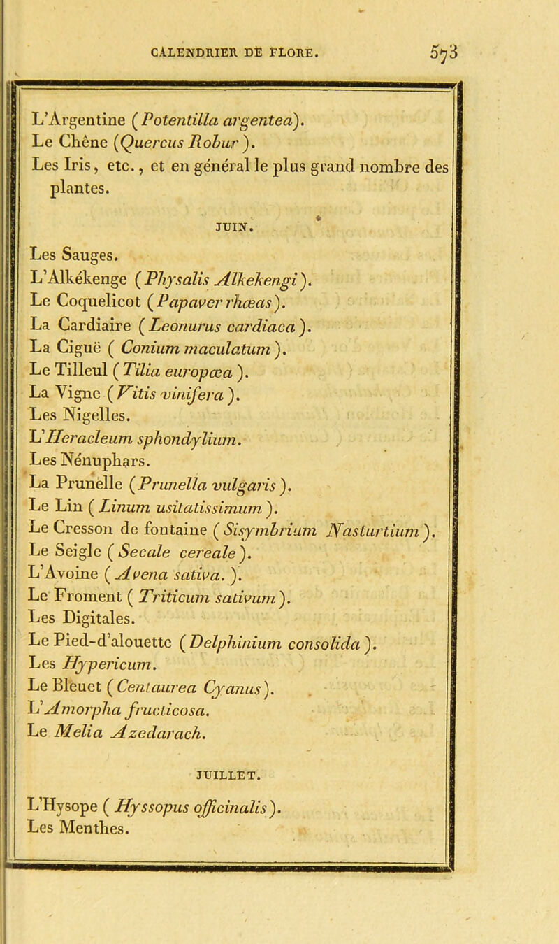 L’Argentine (Potentilla argenteà). Le Chêne [Quereus Robur). Les Iris, etc., et en général le plus grand nombre des plantes. JUIN. Les Sauges. L’Alkékenge (Physalis Alkekengi). Le Coquelicot {Papaverrhœas). La Cardiaire (Leonurus cardiaca ). La Ciguë ( Coniutn maculatum). Le Tilleul ( Tilia europcea ). La Vigne ( Vitis vinifera ). Les Nigelles. L'Hcrcicleum sphondylium. Les Nénuphars. La Prunelle (Prunella vulgaris). Le Lin ÇLinum usitatissimum ). Le Cresson de fontaine ( Sisymbrium JYasturtium'). Le Seigle (Secale cereale'). L’Avoine ( Avena scitiva. ). Le Froment ( Triticum salivum). Les Digitales. Le Pied-d’alouette ( Delphinium consolida ). Les Hypericum. Le Bleuet ( Centaure a Cyanus). L ' Amorpha fiuclicosa. Le Melia Azedarach. JUILLET. L’Hysope ( Hyssopus officinalis). Les Menthes.