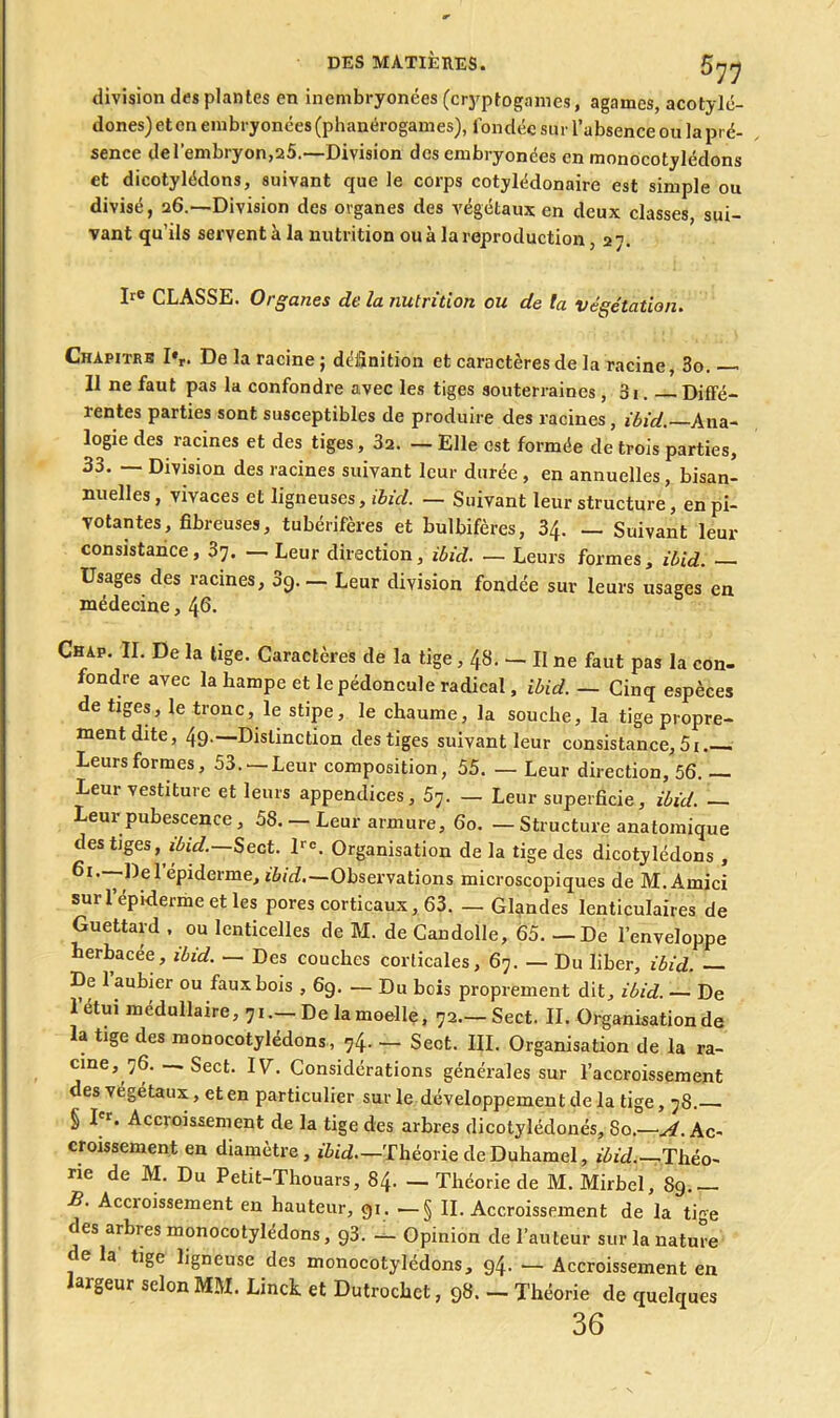 division des plantes en inembryonées (cryptogames, agames, acotylé- dones) et en embryonées (phanérogames), fondée sur l’absence ou la pré- sence de l’embryon,25.—-Division des embryonées en monocotylédons et dicotylédons, suivant que le corps cotylédonaire est simple ou divisé, 26.—Division des organes des végétaux en deux classes, sui- vant qu’ils servent à la nutrition ou à la reproduction, 27. Ire CLASSE. Organes de la nutrition ou de ta végétation. Chapitre 1%. De la racine ; définition et caractères de la racine, 3o. Il ne faut pas la confondre avec les tiges souterraines, 01. Diffé- rentes parties sont susceptibles de produire des racines, ibid.—Ana- logie des racines et des tiges, 32. — Elle est formée de trois parties, 33. — Division des racines suivant leur durée , en annuelles , bisan- nuelles , vivaces et ligneuses, ibid. — Suivant leur structure, en pi- votantes, fibreuses, tubérifères et bulbifères, 34. — Suivant leur consistance, 37. — Leur direction, ibid. — Leurs formes, ibid. — Usages des racines, 3g— Leur division fondée sur leurs usages en médecine, 46. Chap. II. De la tige. Caractères de la tige, 48. — II ne faut pas la con- fondre avec la hampe et le pédoncule radical, ibid. — Cinq espèces de tiges, le tronc, le stipe, le chaume, la souche, la tige propre- ment dite, 49.—Distinction des tiges suivant leur consistance, Leurs formes, 53. —Leur composition, 55. — Leur direction, 56. — Leur vestiture et leurs appendices, 57. — Leur superficie, ibid. — Leur pubescence, 58. — Leur armure, 60. — Structure anatomique des tiges, ibid. Sect. lre. Organisation de la tige des dicotylédons , épiderme, ibid,—Observations microscopiques de M. Ainici sur l’épiderme et les pores corticaux, 63. — Glgndes lenticulaires de Guettard , ou lenticelles de M. de Candolle, 65. — De l’enveloppe herbacée, ibid. — Des couches corticales, 67. — Du liber, ibid. — De 1 aubier ou faux bois , 6g. — Du bois proprement dit, ibid. — De l’étui médullaire, 71.—De la moelle, 72—Sect. IL Organisation de la tige des monocotylédons, 74. — Sect. III. Organisation de la ra- cine, 76. — Sect. IV. Considérations générales sur l’accroissement des végétaux, et en particulier sur le développement de la tige, 78. § I'r. Accroissement de la tige des arbres dicotylédonés, 80.—^.Ac- croissement en diamètre, ibid—Théorie de Duhamel, ibid.—. Théo- ne de M. Du Petit-Thouars, 84. — Théorie de M. Mirbel, 89.— B. Accioissement en hauteur, gi. —§ II. Accroissement de la ti<~e des arbres monocotylédons, g3. - Opinion de l’auteur sur la nature de la tige ligneuse des monocotylédons, 94. — Accroissement en largeur selon MM. Linch et Dutrochct, 98. — Théorie de quelques 36