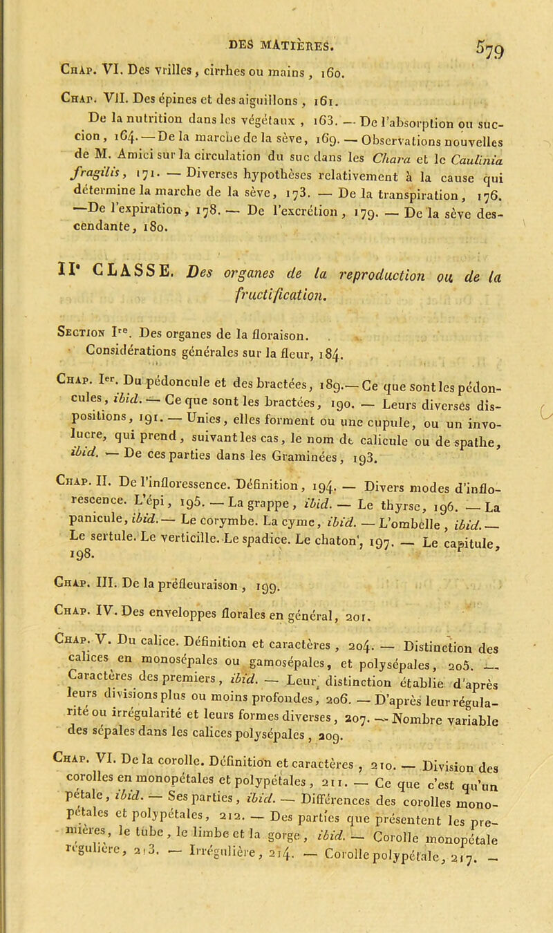 ChAp. VI. Des vrilles, cirrhes ou mains , 160. CnAr. Vil. Des épines et des aiguillons , 161. De la nutiition dans les végétaux , i63. —De l’absorption ou suc- cion, 1G4. —Delà marche de la sève, 169. — Observations nouvelles de M. Amici sur la circulation du suc dans les Chara et le Caulinia fragilis, 171. —Diverses hypothèses relativement à la cause qui détermine la marche de la sève, 173. — De la transpiration, 176. —De l’expiration, 178. — De l’excrétion, 179. — De la sève des- cendante, 180. Il* CLASSE. Des organes de la reproduction ou. de la fructification. Section Ite. Des organes de la floraison. Considérations générales sur la fleur, 184. Chap. I«. Du pédoncule et des bractées, 189— Ce que sont les pédon- cules, ibid. — Ce que sont les bractées, 190. — Leurs diverses dis- positions, 191 Unies, elles forment ou une cupule, ou un invo- lucre, qui prend, suivant les cas, le nom dt calicule ou de spathe, ibid. — De ces parties dans les Graminées, 193. Chap. II. De l’infloressence. Définition , 194. — Divers modes d’inflo- rescence. L’épi, 196.— La grappe, ibid. — Le thyrse, 196. — La panicule, ibid. — Le corymbe. La cymc, ibid. — L’ombelle , ibid. — Le sertule. Le verticille. Le spadice. Le chaton', 197. — Le capitule 198. r * Chap. III. De la préfleuraison , 199. Chap. IV. Des enveloppes florales en général, 201. Chap. V. Du calice. Définition et caractères , 204. - Distinction des calices en monosépales ou gamosépales, et polysépales, 2oô. — Caractères des premiers, ibid. - Leur distinction établie d'après leurs divisions plus ou moins profondes, 206. — D’après leur régula- rité ou irrégularité et leurs formes diverses , 207. — Nombre variable des sépales dans les calices polysépales , aog. Chap. VI. Delà corolle. Définition et caractères , 210. — Division des corolles en monopétales et polypétales, 2,1. - Ce que c’est qu’un petale, ibul. - Ses parties, ibid. - Différences des corolles mono- pétales et polypétales, 2.2. _ Des parties que présentent les pré- férés, le tube, le limbe et la gorge, ibid.- Corolle monopétale iteuiete, 2<a. Irrégulière, 214. — Corollepolypétale, 217. —