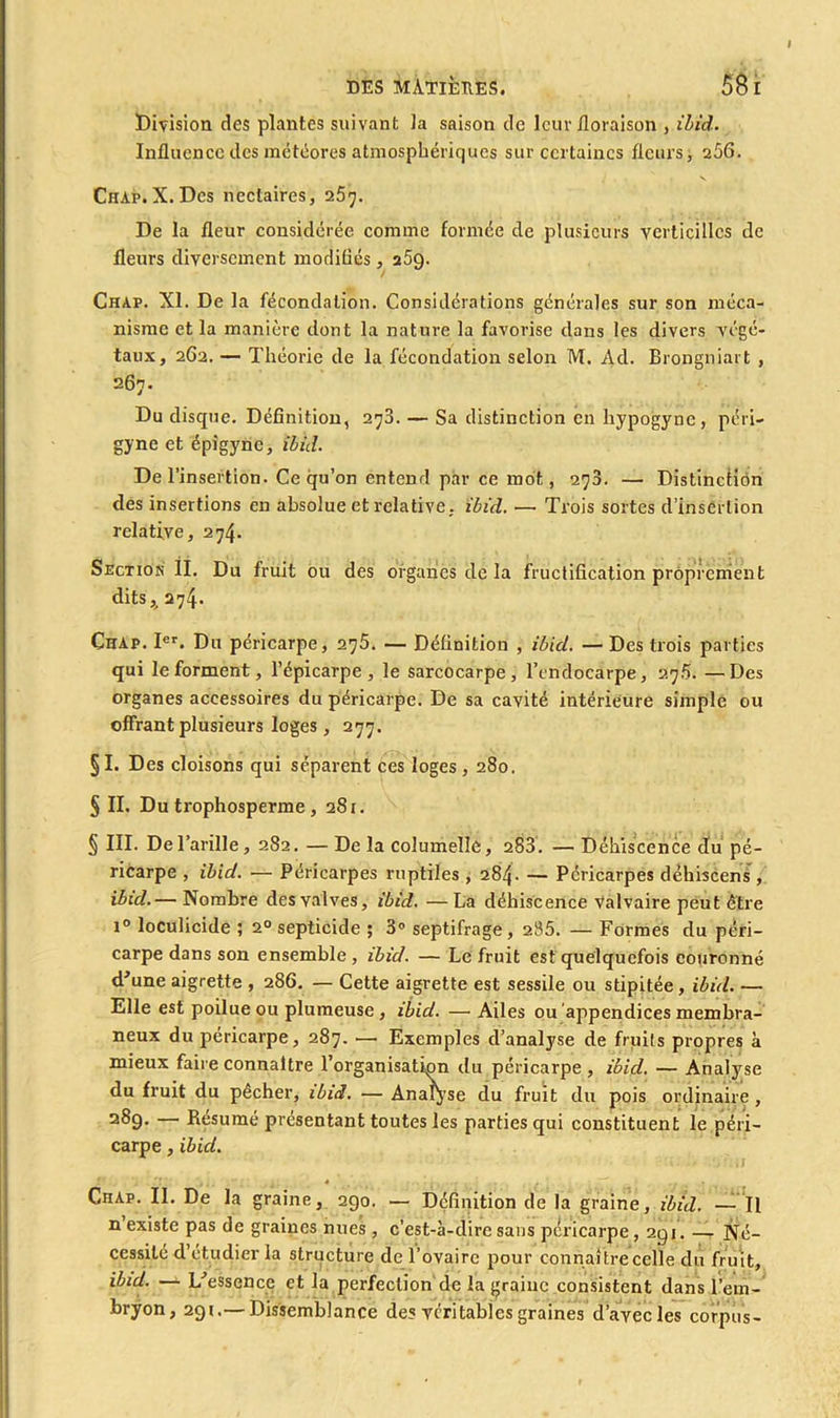 Division des plantes suivant la saison de leur floraison , ibid. Influence des météores atmosphériques sur certaines fleurs, 256. Chap. X. Des nectaires, 257. De la fleur considérée comme formée de plusieurs verticillcs de fleurs diversement modifiés, a5g. Chap. XI. De la fécondation. Considérations générales sur son méca- nisme et la manière dont la nature la favorise dans les divers végé- taux, 262. — Théorie de la fécondation selon M. Ad. Brongniart , 267. Du disque. Définition, 273. — Sa distinction en hypogyne, péri- gyne et épigyne, ibid. De l’insertion. Ce qu’on entend par ce mot, 27a. — Distinction des insertions en absolue et relative, ibid. — Trois sortes d’insertion relative, 274. Section IL Du fruit ou des organes de la fructification proprement dits,. 274. ChAp. Ier. Du péricarpe, 275. — Définition , ibid. — Des trois parties qui le forment, l’épicarpe , le sarcocarpe , l’endocarpe, 27.5. —Des organes accessoires du péricarpe. De sa cavité intérieure simple ou offrant plusieurs loges, 277. §1. Des cloisons qui séparent ces loges, 280. § IL Du trophosperme, 281. § III. Del’arille, 282. — De la columelle, 283. — Déhiscence du pé- ricarpe , ibid. — Péricarpes reptiles , 284. — Péricarpes déhiscens, ibid. — Nombre des valves, ibid. —La déhiscence valvaire peut être i° loculicide ; 20 septicide ; 3° septifrage, 285. — Formes du péri- carpe dans son ensemble , ibid. — Le fruit est quelquefois couronné d'une aigrette , 286. — Cette aigrette est sessile ou stipitée, ibid. — Elle est poilue ou plumeuse , ibid. —• Ailes ou appendices membra- neux du péricarpe, 287. — Exemples d’analyse de fruits propres à mieux faire connaître l’organisation du péricarpe, ibid. — Analyse du fruit du pêcher, ibid. — Analyse du fruit du pois ordinaire, 289. — Résumé présentant toutes les parties qui constituent le péri- carpe , ibid. 4 . • • Chap. IL De la graine, 290. — Définition de la graine, ibid. —Il n existe pas de graines nues , c’est-à-dire sans péricarpe ,291. — Né- cessité d’étudier la structure de l’ovaire pour connaître celle du fruit, ibid. — L'essence et la perfection de la graine consistent dans l’em- bryon, 291.— Dissemblance des véritables graines d’avec les corpus-