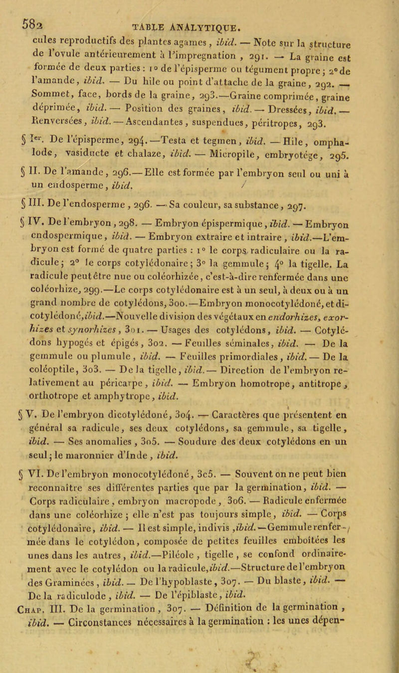 cules reproductifs des plantes agarnes , ibid. — Note sur la structure de 1 ovule antérieurement à l’imprégnation , 291. — La graine est formée de deux parties : 1° de l’épisperme ou tégument propre; 2°de l’ainande, ibid. — Du hile ou point d’attache de la graine, 292. Sommet, face, bords de la graine, 298.—Graine comprimée, graine déprimée, ibid. — Position des graines, ibid. — Dressées, ibid. Renversées, ibid. — Ascendantes, suspendues, péritropes, 293. § Ier. De l’épisperme, 294.—Testa et tegmen, ibid. —Hile, ompha- lodc, vasiducte et chalaze, ibid. — Micropile, embryotége, 295. § II. De l’amande, 296.—Elle est formée par l’embryon seul ou uni à un eudosperme, ibid. / § III. De l’endosperme , 296. —Sa couleur, sa substance, 297. § IV. De 1 embryon, 298. — Embryon épispermique, ibid. — Embryon endospermique, ibid. — Embryon extraire et intraire , ibid.—L’em- bryon est formé de quatre parties : i° le corps radiculaire ou la ra- dicule; 20 le corps cotylédonairc ; 3° la gemmule; 4° la tigelle. La radicule peut être nue ou coléorhizée, c’est-à-dire renfermée dans une coléorhize, 299.—Le corps cotylédonaire est à un seul, à deux ou à un grand nombre de cotylédons, 3oo.—Embryon monocotylédoné, etdi- cotylédonéjj'Aûb—Nouvelle division des végétaux en endorhizes, exor- hizes et synorhizes, 3r> 1. — Usages des cotylédons, ibid. — Cotylé- dons hypogés et épigés, 3o2. —Feuilles séminales, ibid. — De la gemmule ou plumule , ibid. — Feuilles primordiales, ibid. — De la coléoptile, 3o3. — De Ja tigelle, ibid.— Direction de l’embryon re- lativement au péricarpe, ibid. — Embryon homotrope, antitrope, orthotrope et amphytrope, ibid. § V. De l’embryon dicotylédoné, 3o4- — Caractères que présentent en général sa radicule, ses deux cotylédons, sa gemmule, sa tigelle, ibid. — Ses anomalies , 3o5. — Soudure des deux cotylédons en un seul ; le maronnier d’Inde , ibid. § VI. De l’embryon monocotylédoné, 3c5. — Souvent on ne peut bien reconnaître ses différentes parties que par la germination, ibid. — Corps radiculaire . embryon macropode , 3o6. — Radicule enfermée dans une coléorhize ; elle n’est pas toujours simple, ibid. — Corps cotylédonaire, ibid. — Il est simple, indivis ,ibid.'— Gemmulerenfer-/ mée dans le cotylédon, composée de petites feuilles emboîtées les unes dans les autres , ibid.—Piléole , tigelle , se confond ordinaire- ment avec le cotylédon ou la radicule,ibid.—Structure de l’embryon des Graminées , ibid. — De l’hypoblaste, 307. — Du blaste, ibid. Delà radiculode, ibid. — De l’épiblaste, ibid. Chap. III. De la germination, 307. — Définition de la germination , ibid. — Circonstances nécessaires à la germination : les unes dépen-