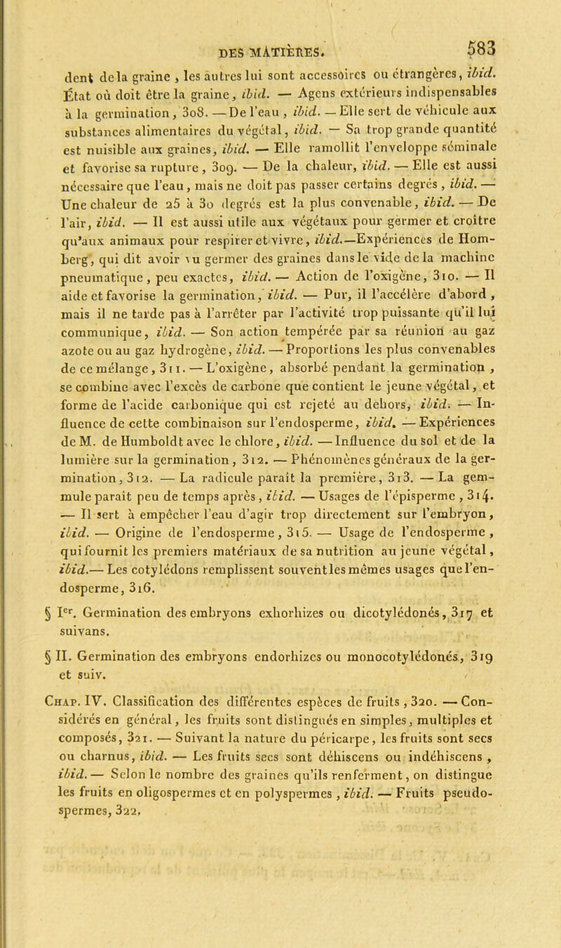 dent delà graine , les autres lui sont accessoires ou étrangères, ibicl. État où doit être la graine, ibicL. — Agcns extérieurs indispensables à la germination , 3o3. —De l’eau , ibid. —Elle sert de véhicule aux substances alimentaires du végétal, ibid. — Sa trop grande quantité est nuisible aux graines, ibid. — Elle ramollit l’enveloppe séminale et favorise sa rupture, 3oq. — De la chaleur, ibid. — Elle est aussi nécessaire que l’eau, mais ne doit pas passer certains degrés , ibid. — Une chaleur de 25 à 3o degrés est la plus convenable, ibid. — De ' l’air, ibid. — 11 est aussi utile aux végétaux pour germer et croître qu’aux animaux pour respirer et vivre, ibid—Expériences de Hom- berg, qui dit avoir ru germer des graines dans le vide delà machine pneumatique, peu exactes, ibid.— Action de l’o’xigène, 3io. — Il aide et favorise la germination, ibid. — Pur, il l’accélère d’abord, mais il ne tarde pas à l’arrêter par l’activité trop puissante qu’il lui communique, ibid. — Son action tempérée par sa réunion au gaz azote ou au gaz hydrogène, ibid. — Proportions les plus convenables de ce mélange, 311. — L’oxigène, absorbé pendant la germination , se combine avec l’excès de carbone que contient le jeune végétal, et forme de l’acide carbonique qui est rejeté au dehors, ibid. — In- fluence de cette combinaison sur l’endosperme, ibid. — Expériences deM. de Humboldt avec le chlore, ibid. —Influence du sol et de la lumière sur la germination, 3t2. —Phénomènes généraux de la ger- mination , 3 12. —La radicule paraît la première, 3i3. —La gem- mule parait peu de temps après , ibid. — Usages de l’épisperme , 314- — Il sert à empêcher l’eau d’agir trop directement sur l’embryon, ibid. — Origine de l’endosperme, 315. — Usage de l’endosperme, qui fournit les premiers matériaux de sa nutrition au jeune végétal, ibid.— Les cotylédons remplissent souventles mêmes usages quel’en- dosperme, 3i6. § Ier, Germination des embryons exhorhizes ou dicotylédones, 317 et suivans, § II. Germination des embryons endorhizes ou monocotylédonés, 3ig et suiv. Chap. IV. Classification des différentes espèces de fruits , 320. — Con- sidérés en général, les fruits sont distingués en simples, multiples et composés, 321. ■— Suivant la nature du péricarpe, les fruits sont secs ou charnus, ibid. — Les fruits secs sont déhiscens ou indéhiscens , ibid.— Selon le nombre des graines qu’ils renferment, on distingue les fruits en oligospermes et en polyspermes , ibid. — Fruits pseudo- spermes, 322,