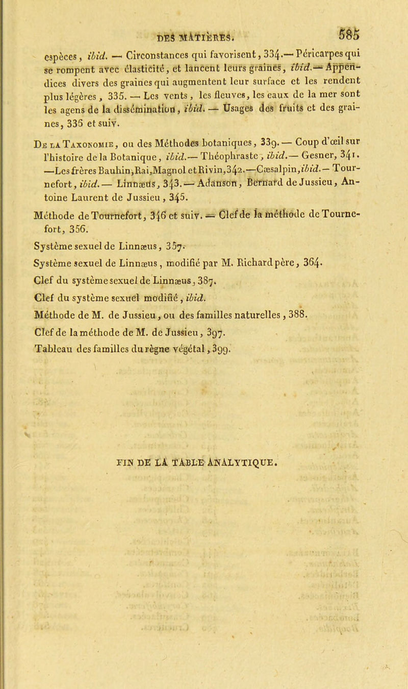 espèces, ibid. — Circonstances qui favorisent, 334-—Péricarpes qui se rompent avec élasticité, et lancent leurs graines, ibid.-* Appen- dices divers des graines qui augmentent leur surface et les rendent plus légères , 335. — Les vents , les fleuves, les eaux de la mer sont les agens de la dissémination, ibid. — Usages des fruits et des grai- nes, 335 et suiv. De la Taxonomie, ou des Méthodes botaniques, 33g. — Coup d œil sur l’histoire delà Botanique, ibid.— Théophraste, ibid.— Gesner, 341* —Lcsfrères Bauhin, Rai, Magnol etRivin,342.—Gæsalpin,i&/cL — Tour- nefort, ibid.— Linnæus, 343.— Adanson, Betnard de Jussieu, An- toine Laurent de Jussieu , 345. Méthode de Tournefort, 3j6 et suiv. — Clef de la méthode deTourne- fort, 356. Système sexuel de Linnæus, 3.5^. Système sexuel de Linnæus , modifié par M. Richard père, 364. Clef du système sexuel de Linnæus , 387. Clef du système sexuel modifié, ibid. Méthode de M. de Jussieu, ou des familles naturelles, 388. Clef de la méthode de M. de Jussieu, 397. Tableau des familles du règne végétal, 39g. FIN DE LA TABLE ANALYTIQUE.