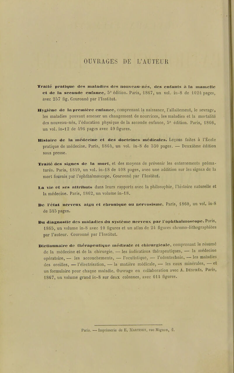 OUVRAGES DE L'AUTEUR Traité pratique des maladies des nouveau-nés, des enfants à lu luamclic et de la seconde enfance^ 5*= édition. Paris, 1867, un vol. iii-8 de i02/i pages, avec 257 fig. Couronné par l'Institut. Hygiène de la première enfance, comprenant la naissance, l'allaitement, le sevrage, les maladies pouvant amener un changement de nourrices, les maladies et la mortalité des nouveau-nés, l'éducation physique delà seconde enfance^ 5= édition. Paris, 18G6, un vol. in-l2 de Û96 pages avec 49 figures. Histoire de la médecine et des doctrines médicales. Leçons faites à l'Ëcole pratique de médecine. Paris, 1864, un vol. in-8 de 530 pages. — Deuxième édition sous presse. Traité des signes do la mort, et des moyens de prévenir les enterrements préma- turés. Paris, 1849, un vol. in-18 de 408 pages, avec une addition sur les signes de la mort fournis par l'ophlhalmoscope. Couronné par l'Inslitut. liO vie et ses attributs dans leurs rapports avec la philosophie, l'histoire naturelle et la médecine. Paris, 1862, un volume in-18. De l'état nerveux aigu et chronique ou ncrvosismc. Paris, 1860, un vol. in-8 de 345 pages. I>u diagnostic des maladies du système nerveux par l'ophlhalaiosoopc. Paris, 1865, un volume in-8 avec 10 figures et un atlas de 24 figures chromo-lithographiées par l'auteur. Couronné par l'Institut. Dictionnaire de tljérapeutîquc médicale et chirurgicale, comprenant le résumé de la médecine et de la chirurgie, — les indications thérapeutiques, — la médecine opératoire, — les accouchements, — l'oculistique, — l'odontechnie, — les maladies des oreilles, — l'électrisation, — la matière médicale, — les eaux minérales, — et un formulaire pour chaque maladie. Ouvrage en coUahoralion avec A. Dësprés. Paris, 1867, un volume grand in-8 sur deux colonnes, avec 614 figures. Paris. — Inirriincric ilo E. Mautinkt, ruo Mignon, -1.