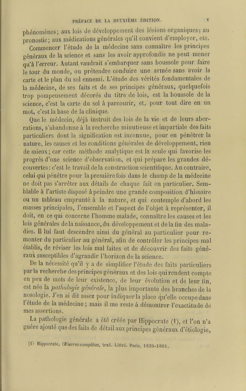 phénomènes; aux lois de développcmenl des lésions organiques; au pronostic; aux médications générales qu'il convient d'employer, etc. Commencer l'étude de la médecine sans connaître les principes o-énéraux de la science et sans les avoir approfondis ne peut mener qu'à l'erreur. Autant vaudrait s'embarquer sans boussole pour faire le tour du monde, ou prétendre conduire une armée sans avoir la carte et le plan du sol ennemi. L'étude des vérités fondamentales de la médecine, de ses faits et de ses principes généraux, quelquefois trop pompeusement décorés du titre de lois, est la boussole de la science, c'est la carte du sol à parcourir, et, pour tout dire en un mot, c'est la base de la clinique. Que le médecin, déjà instruit des lois de la vie et de leurs aber- rations, s'abandonne à la recherche minutieuse et impartiale des faits particuliers dont la signification est inconnue, pour en pénétrer la nature, les causes et les conditions générales de développement, rien de mieux; car cette méthode analytique est la seule qui favorise les progrès d'une science d'observation, et qui prépare les grandes dé- couvertes: c'est le travail delà construction scientifique. Au contraire, celui qui pénètre pour la première fois dans le champ de la médecine ne doit pas s'arrêter aux détails de chaque fait en particulier. Sem- blable à l'artiste disposé à peindre une grande composition d'histoire ou un tableau emprunté à la nature, et qui contemple d'abord les masses principales, l'ensemble et l'aspect de l'objet à représenter, il doit, en ce qui concerne l'homme malade, connaître les causes et les lois générales delà naissance, du développement et de la fin des mala- dies. Il lui faut descendre ainsi du général au particulier pour re- monter du particulier au général, afin de contrôler les principes mal établis, de réviser les lois mal faites et de découvrir des faits géné- raux susceptibles d'agrandir l'horizon de la science. De la nécessité qu'il y a de simplifier l'élude des faits particuliers parla recherche des principes généraux et des lois qui rendent compte en peu de mots de leur existence, de leur évolution et de leur fin, est née la pathologie générale, la plus importante des branches de la nosologie. J'en ai dit assez pour indiquer la place qu'elle occupe dans l'étude de la médecine ; mais il me reste à démontrer l'exactitude de mes assertions. La pathologie générale a été créée par Hippocrate (1), et l'on n'a guère ajouté que des faits de détail aux principes généraux d'étiologie, (1^ Hippocrate, Œuvres complètes, trad. Littré. Paris, 1839-1861.