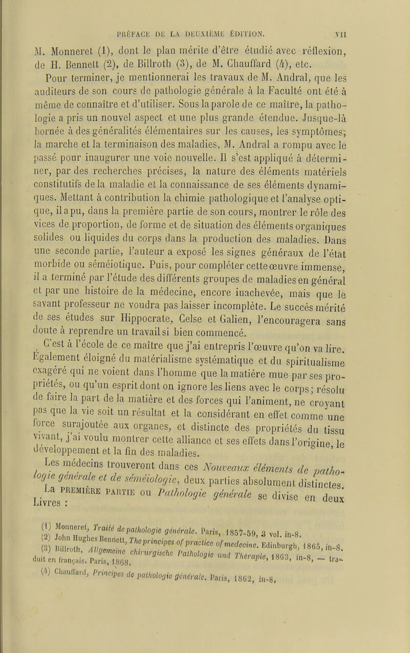 M. Monnerel (1), dont le plan mérite d'être étudié avec réflexion, de H. Bennelt (2), de Billroth (3), de M. Chauffard (Zi), etc. Pour terminer, je mentionnerai les travaux de M. Andral, que les auditeurs de son cours de pathologie générale à la Faculté ont été à même de connaître et d'utiliser. Sous la parole de ce maître, la patho- logie a pris un nouvel aspect et une plus grande étendue. Jusque-là bornée à des généralités élémentaires sur les causes, les symptômes, la marche et la terminaison des maladies, M. Andral a rompu avec le passé pour inaugurer une voie nouvelle. Il s'est appliqué à détermi- ner, par des recherches précises, la nature des éléments matériels constitutifs delà maladie et la connaissance de ses éléments dynami- ques. Mettant à contribution la chimie pathologique et l'analyse opti- que, il a pu, dans la première partie de son cours, montrer le rôle des vices de proportion, de forme et de situation des éléments organiques solides ou liquides du corps dans la production des maladies. Dans une seconde partie, l'auteur a exposé les signes généraux de l'état morbide ou séméiotique. Puis, pour compléter cette œuvre immense, il a terminé par l'étude des différents groupes de maladies en général et par une histoire de la médecine, encore inachevée, mais que le savant professeur ne voudra pas laisser incomplète. Le succès mérité de ses études sur Hippocrate, Celse et Galien, l'encouragera sans doute à reprendre un travail si bien commencé. C'est à l'école de ce maître que j'ai entrepris l'œuvre qu'on va lire. Egalement éloigné du matérialisme systématique et du spiritualisme exagéré qui ne voient dans l'homme que la matière mue par ses pro- priétés, ou qu'un esprit dont on ignore les liens avec le corps; résolu de faire la part de la matière et des forces qui l'animent, ne croyant pas que la vie soit un résultat et la considérant en effet comme une force surajoutée aux organes, et distincte des propriétés du tissu vivant, j'ai voulu montrer cette alliance et ses eflèts dansl'orioine le développement et la fin des maladies. ' Les médecins trouveront dans ces Nouveaux éléments de mtho^ logie générale et de séméiologie, deux parties absolument distinctes Livres'!''''''' '''^ Pathologie générale se divise en deux (t) Monnerel, frailé dopathologie générale. i>aris, I85?-59 a vol in 8 W Chaullunl, Principes do palhologio générale. Paris, 1862, in-8.