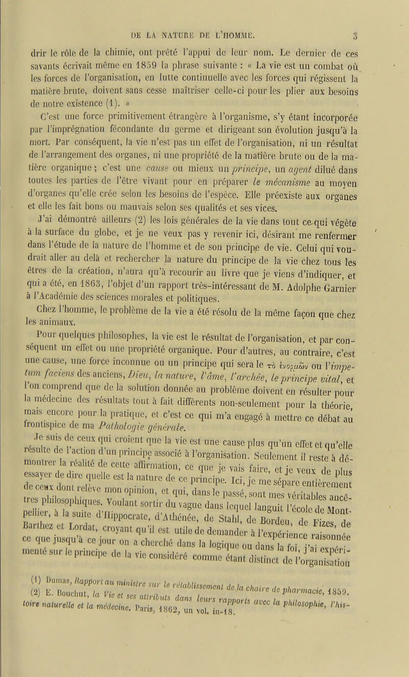 drir le rôle de la chimie, ont prêté l'appui de leur nom. Le dernier de ces savants écrivait même en 1859 la phrase suivante : « La vie est un combat où les forces de l'organisation, en lutte continuelle avec les forces qui régissent la matit!re brute, doivent sans cesse maîtriser celle-ci pour les plier aux besoins de notre existence (1). » C'est une force primitivement étrangère à l'organisme, s'y étant incorporée par l'imprégnation fécondante du germe et dirigeant son évolution jusqu'à la mort. Par conséquent, la vie n'est pas un effet de l'organisation, ni un résultat de l'arrangement des organes, ni une propriété de la matière brute ou de la ma- tière organique ; c'est une cause ou mieux un principe, un agent dilué dans toutes les parties de l'être vivant pour en préparer le mécanisme au moyen d'organes qu'elle crée selon les besoins de l'espèce. Elle préexiste aux organes et elle les fait bons ou mauvais selon ses qualités et ses vices. J'ai démontré ailleurs (2) les lois générales de la vie dans tout ce qui végète à la surface du globe, et je ne veux pas y revenir ici, désirant me renfermer dans l'étude de la nature de Phomme et de son principe de vie. Celui qui vou- drait aller au delà et rechercher la nature du principe de la vie chez tous les êtres de la création, n'aura qu'à recourir au livre que je viens d'indiquer, et qui a été, en 1863, l'objet d'un rapport très-intéressant de M. Adolphe Gariîier à l'Académie des sciences morales et politiques. Chez l'homme, le problème de la vie a été résolu de la même façon que chez les animaux. Pour quelques philosophes, la vie est le résultat de l'organisation, et par con- séquent un effet ou une propriété organique. Pour d'autres, au contraire, c'est une cause, une force inconnue ou un principe qui sera le tô èvop/.ôv ou Vimpe- tum faciens des anciens, Dieu, la nature, Vâme, l'archée, le principe vital et on comprend que de la solution donnée au problème doivent en résulter pour la médecme des résultats tout à fait différents non-seulement pour la théorie mais encore pour la pratique, et c'est ce qui m'a engagé à mettre ce débat au tronlispice de ma Pathologie générale. résulte de I act on c un prmc.pe associé à l'organisation. Seulement il reste à dé- m mrer la réalité c e cette affirmation, ce que je vais faire, et je veux de Is ZT^vi '^^^ ^« sont mes véritables ancê t. philosophiques. Voulant sortir du vague dans lequel languit l'école de Mont pclher, a la smte d'Ilippocrate. d'Athénée, de Stal 1, de Boilu Tito f Barthez et Lordat, croyant qu'il est utile de den.and r itpt ;, ^^^^ ce que jusqu'à ce jour on a cherché dans la logique ou dans la fo r 1 monté sur le principe de la vie considéré comn^ LZ^J^^T^:^ ^oire naturelle et 'la méJ!r:'C:!ZZ ^\:T' ''''''''^ ''''