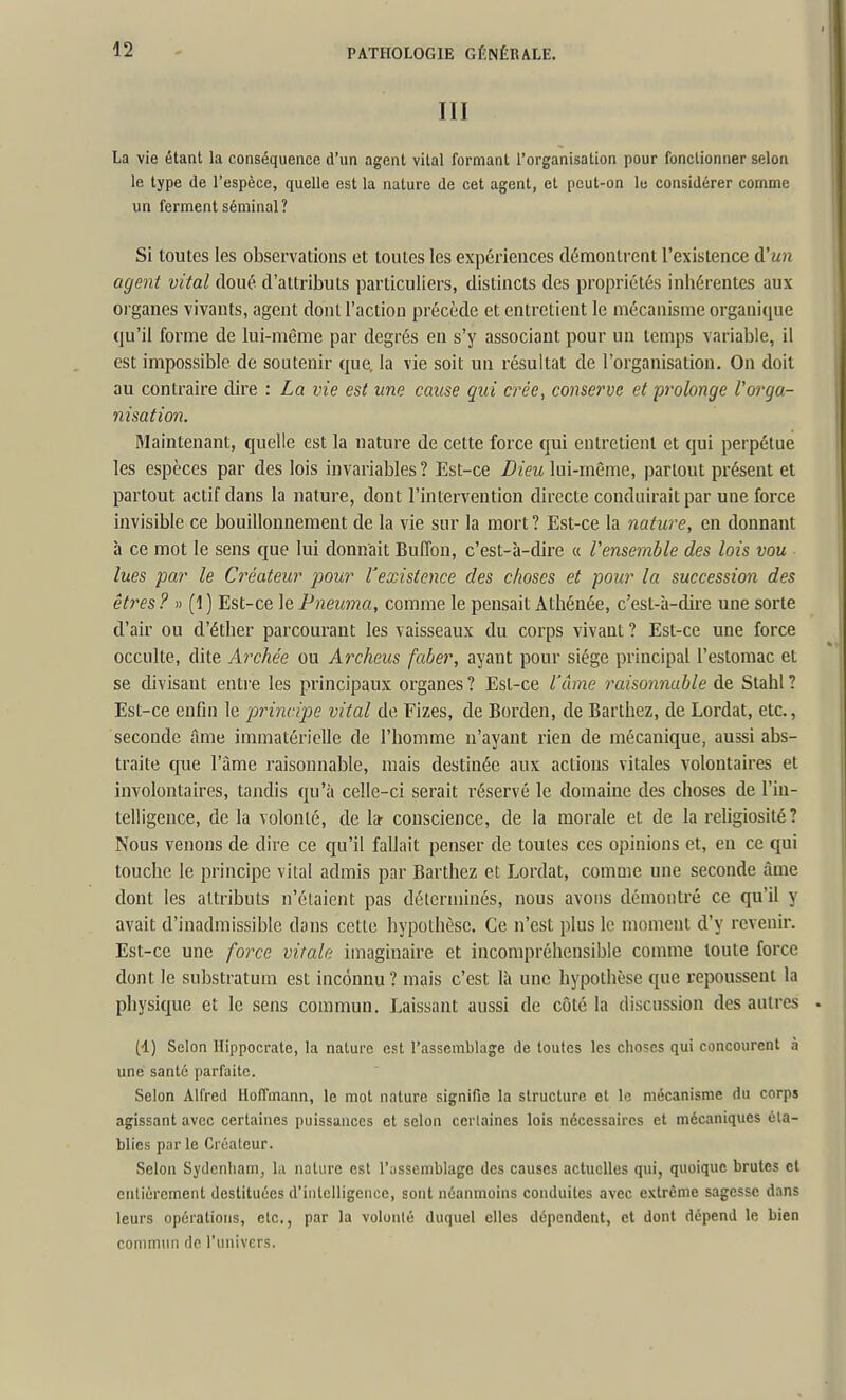 III La vie étant la conséquence d'un agent vital formant l'organisation pour fonctionner selon le type de l'espèce, quelle est la nature de cet agent, et peut-on lu considérer comme un ferment séminal? Si toutes les observations et toutes les expériences démontrent l'existence û'un agent vital doué d'attributs particuliers, distincts des propriétés inhérentes aux organes vivants, agent dont l'action précède et entretient le mécanisme organique qu'il forme de lui-même par degrés en s'y associant pour un temps variable, il est impossible de soutenir que. la vie soit un résultat de l'organisation. On doit au contraire dire : La vie est une cause qui crée, conserve et prolonge Vorga- nisation. Maintenant, quelle est la nature de cette force qui entretient et qui perpétue les espèces par des lois invariables? Est-ce Dieu lui-même, partout présent et partout actif dans la nature, dont l'intervention directe conduirait par une force invisible ce bouillonnement de la vie sur la mort? Est-ce la nature, en donnant h ce mot le sens que lui donnait Buflbn, c'est-à-dire « Vensemble des lois vou lues par le Créateur pour Vexistence des choses et pour la succession des êtres ? » (1 ) Est-ce le Pneuma, comme le pensait Athénée, c'est-à-dire une sorte d'air ou d'éther parcourant les vaisseaux du corps vivant ? Est-ce une force occulte, dite Archée ou Archeus faber, ayant pour siège principal l'estomac et se divisant enti-e les principaux organes? Est-ce l'àme raisonnable de Stahl? Est-ce enfin le 'principe vital de Fizes, de Borden, de Barthez, de Lordat, etc., seconde âme immatérielle de l'homme n'ayant rien de mécanique, aussi abs- traite que l'âme raisonnable, mais destinée aux actions vitales volontaires et involontaires, tandis qu'à celle-ci serait réservé le domaine des choses de l'iu- telligence, delà volonté, de 1» conscience, de la morale et de la religiosité ? Nous venons de dire ce qu'il fallait penser de toutes ces opinions et, eu ce qui touche le principe vital admis par Barthez et Lordat, comme une seconde âme dont les attributs n'étaient pas déterminés, nous avons démontré ce qu'il y avait d'inadmissible dans cette hypothèse. Ce n'est plus le moment d'y revenir. Est-ce une force vitale imaginaire et incompréhensible comme toute force dont le substratum est inconnu? mais c'est là une hypothèse que repoussent la physique et le sens commun. Laissant aussi de côté la discussion des antres (d) Selon Hippoci-ate, la nature est l'assemblage de toutes les choses qui concourent à une santé parfaite. Selon Alfred Hoffmann, le mot nature signifie la structure et le mécanisme du corps agissant avec certaines puissances et selon certaines lois nécessaires et mécaniques éta- blies par le Créateur. Selon Sydenliam, la nature est l'ussemblage des causes actuelles qui, quoique brutes cl entièrement destituées d'intelligence, sont néanmoins conduites avec e.vtrême sagesse dans leurs opérations, etc., par la volonté duquel elles dépendent, et dont dépend le bien commun rlc l'univers.