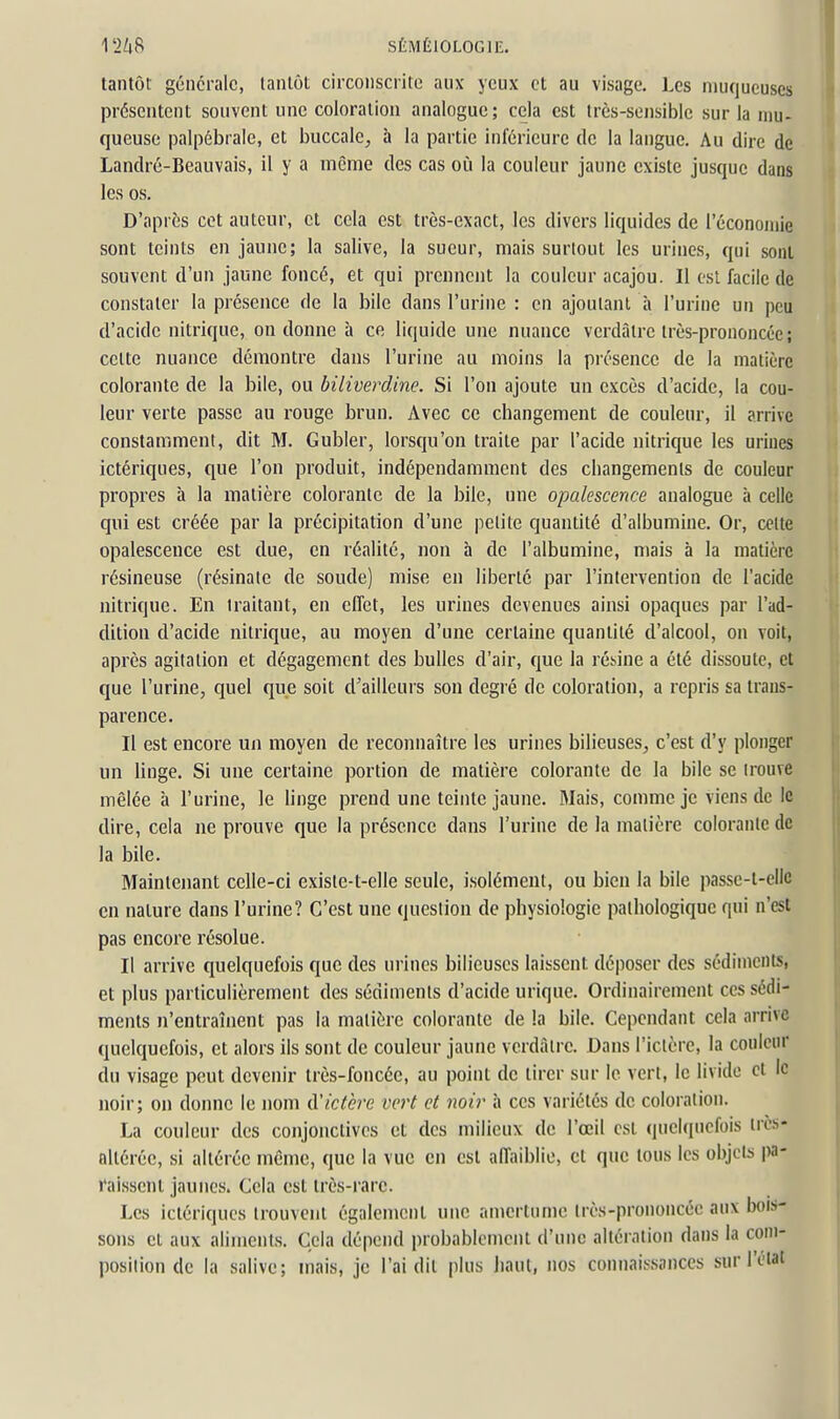 tantôt générale, tantôt circonscrite aux yeux et au visage. Les muqueuses présentent souvent une coloration analogue; cela est irès-sensible sur la mu- queuse palpébrale, et buccale^ à la partie inférieure de la langue. Au dire de Landré-Beauvais, il y a même des cas où la couleur jaune existe jusque dans les os. D'après cet auteur, cl cela est très-exact, les divers liquides de l'économie sont teints en jaune; la salive, la sueur, mais surtout les urines, qui sont souvent d'un jaune foncé, et qui prennent la couleur acajou. II est facile de constater la présence de la bile dans l'urine : en ajoutant à l'urine un peu d'acide nitrique, on donne à ce liquide une nuance verdâlrc très-prononcée ; celte nuance démontre dans l'urine au moins la présence de la matière colorante de la bile, ou biliverdine. Si l'on ajoute un excès d'acide, la cou- leur verte passe au rouge brun. Avec ce changement de couleur, il arrive constamment, dit M. Gubler, lorsqu'on traite par l'acide nitrique les urines ictériques, que l'on produit, indépendamment des changements de couleur propres à la matière colorante de la bile, une opalescence analogue à celle qui est créée par la précipitation d'une petite quantité d'albumine. Or, celte opalescence est due, en réalité, uon à de l'albumine, mais à la matière résineuse (résinale de soude) mise en liberté par l'intervention de l'acide nitrique. En traitant, en effet, les urines devenues ainsi opaques par l'ad- dition d'acide nitrique, au moyen d'une certaine quantité d'alcool, on voit, après agitation et dégagement des bulles d'air, que la résine a été dissoute, et que l'urine, quel que soit d'ailleurs son degré de coloration, a repris sa trans- parence. Il est encore un moyen de reconnaître les urines bilieuses^ c'est d'y plonger un linge. Si une certaine portion de matière colorante de la bile se trouve mêlée h l'urine, le linge prend une teinte jaune. Mais, comme je viens de le dire, cela ne prouve que la présence dans l'urine de la matière colorante de la bile. Maintenant celle-ci existe-t-elle seule, isolément, ou bien la bile passe-l-elic en nature dans l'urine? C'est une question de physiologie pathologique qui n'est pas encore résolue. Il arrive quelquefois que des urines bilieuses laissent déposer des sédiments, et plus particulièrement des sédiments d'acide urique. Ordinairement ces sédi- ments n'entraînent pas la matière colorante de la bile. Cependant cela arrive quelquefois, et alors ils sont de couleur jaune verdâlrc. Dans l'ictère, la couleur du visage peut devenir très-foncée, au point de lirer sur le vert, le livide cl le noir; on donne le nom à'ictère vert et noir à ces variétés de coloration. La couleur des conjonctives et des milieux de l'œil est quelquefois ircs- oltéréc, si altérée même, que la vue en est affaiblie, cl que tous les objets i>a- raisseni jaunes. Cela est très-rare. Les ictériques trouvent également une amertume très-prononcée aux bois- sons et aux aliments. Cela dépend probablement d'une altération dans la com- position de la salive; mais, je l'ai dit plus haut, nos connaissances sur l'eial