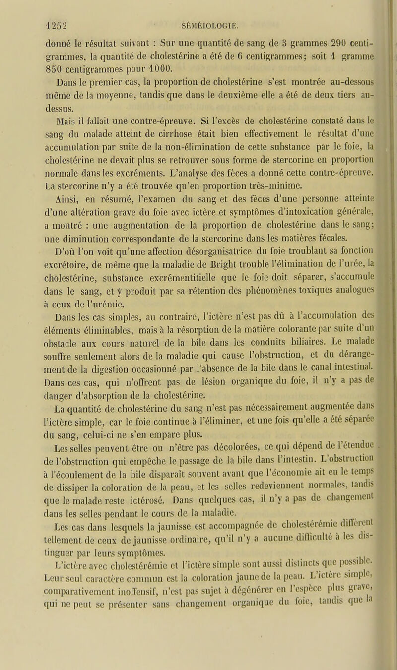 donné le résultat suivant : Sur une quantité de sang de 3 grammes 290 centi- grammes, la quantité de cholestérine a été de 6 centigrammes; soit 1 gramme 850 centigrammes pour 1000. Dans le premier cas, la proportion de cholestérine s'est montrée au-dessous même de la moyenne, tandis que dans le deuxième elle a été de deux tiers au- dessus. ^ Mais il fallait une contre-épreuve. Si l'excès de cholestérine constaté dans le sang du malade atteint de cirrhose était bien effectivement le résultat d'une accumulation par suite de la non-élimination de cette substance par le foie, la cholestérine ne devait plus se retrouver sous forme de stercorine en proportion normale dans les excréments. L'analyse des fèces a donné cette contre-épreuve. La stercorine n'y a été trouvée qu'en proportion très-minime. Ainsi, en résumé, l'examen du sang et des fèces d'une personne atteinte d'une altération grave du foie avec ictère et symptômes d'intoxication générale, a montré : une augmentation de la proportion de cholestérine dans le sang; une diminution correspondante de la stercorine dans les matières fécales. D'où l'on voit qu'une affection désorganisalrice du foie troublant sa fonction excrétoire, de même que la maladie de Bright trouble l'élimination de l'urée, la cholestérine, substance excrémentitielle que le foie doit séparer, s'accumule dans le sang, et y produit par sa rétention des phénomènes toxiques analogues à ceux de l'urémie. Dans les cas simples, au contraire, l'ictère n'est pas dû à l'accumulation des éléments éliminables, mais à la résorption de la matière colorante par suite d'un obstacle aux cours naturel de la bile dans les conduits biliaires. Le malade souffre seulement alors de la maladie qui cause l'obstruction, et du dérange- ment de la digestion occasionné par l'absence de la bile dans le canal intestinal. Dans ces cas, qui n'offrent pas de lésion organique du foie, il n'y a pas de danger d'absorption de la cholestérine. La quantité de cholestérine du sang n'est pas nécessairement augmentée dan.s l'ictère simple, car le foie continue à l'éliminer, et une fois qu'elle a été séparée du sang, celui-ci ne s'en empare plus. Les selles peuvent être ou n'être pas décolorées, ce qui dépend de l'étendue . de l'obstruction qui empêche le passage de la bile dans l'intestin. L'obstruction à l'écoulement de la bile disparaît souvent avant que l'économie ait eu le temps de dissiper la coloration de la peau, et les selles redeviennent normales, tandis que le malade reste iciérosé. Dans quelques cas, il n'y a pas de changement dans les selles pendant le cours de la maladie. Les cas dans lesquels la jaunisse est accompagnée de cliolestérémie diffèronl tellement de ceux de jaunisse ordinaire, qu'il n'y a aucune difficulté à les dis- tinguer par leurs symptômes. L'ictère avec choleslérémie et l'ictère simple sont aussi distincts que possible. Leur seul caractère commun est la coloration jaune de la peau. L'ictère sunpic, comparativement inoffensif, n'est pas sujet à dégénérer en l'espèce plus grave, qui ne peut se présenter sans changement organique du foie, tandis que la