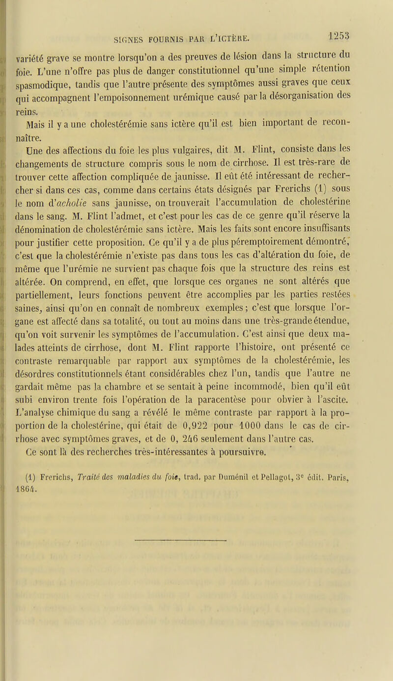 variété grave se montre lorsqu'on a des preuves de lésion dans la structure du foie. L'une n'offre pas plus de danger constitutionnel qu'une simple rétention spasmodique, tandis que l'autre présente des symptômes aussi graves que ceux qui accompagnent l'empoisonnement urémique causé par la désorganisation des reins. Mais il y a une cholestérémie sans ictère qu'il est bien important de recon- naître. Une des affections du foie les plus vulgaires, dit M. Fliat, consiste dans les changements de structure compris sous le nom de cirrhose. Il est très-rare de trouver cette affection compliquée de jaunisse. Il eût été intéressant de recher- cher si dans ces cas, comme dans certains états désignés par Frerichs (1) sous le nom à'acholie sans jaunisse, on trouverait l'accumulation de cholestérine dans le sang. M. Flint l'admet, et c'est pour les cas de ce genre qu'il réserve la dénomination de cholestérémie sans ictère. Mais les faits sont encore insuffisants pour justifier cette proposition. Ce qu'il y a de plus péremptoirement démontré,' c'est que la cholestérémie n'existe pas dans tous les cas d'altération du foie, de même que l'urémie ne survient pas chaque fois que la structure des reins est altérée. On comprend, en effet, que lorsque ces organes ne sont altérés que partiellement, leurs fonctions peuvent être accomplies par les parties restées saines, ainsi qu'on eu connaît de nombreux exemples ; c'est que lorsque l'or- gane est affecté dans sa totalité, ou tout au moins dans une très-grande étendue, qu'on voit survenir les symptômes de l'accumulation. C'est ainsi que deux ma- lades atteints de cirrhose, dont M. Flint rapporte l'histoire, ont présenté ce contraste remarquable par rapport aux symptômes de la cholestérémie, les désordres constitutionnels étant considérables chez l'un, tandis que l'autre ne gardait même pas la chambre et se sentait à peine incommodé, bien qu'il eût subi environ trente fois l'opération de la paracentèse pour obvier à l'ascite. L'analyse chimique du sang a révélé le même contraste par rapport à la pro- portion de la cholestérine, qui était de 0,922 pour 1000 dans le cas de cir- rhose avec symptômes graves, et de 0, 246 seulement dans l'autre cas. Ce sont là des recherches très-intéressantes h poursuivre. (1) Frerichs, Traité des maladies du foie, Irad, par Duménil et Pellagot, 3 édit, Paris. 1864.