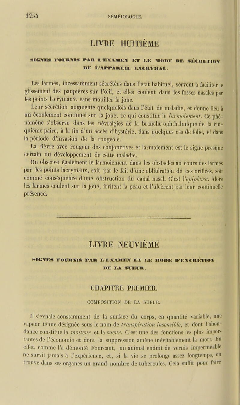 LIVRE HUITIÈME SICiWES l'OVRIVIS PAR I^'EVAMEIV ET Ï>E IIIODE DE SÉCnÉTIOW »É Ix'APPAREir I^ACRYMAIi. Les larmes, incessamment sécrétées dans l'état habituel, servent à faciliter le glisseinent des paupières sur l'œil, et elles coulent dans les fosses nasales par les points lacrymaux, sans mouiller la joue. Leur sécrétion augmente quelquefois dans l'état de maladie, et donne lieu îi un écoulement continuel sur la joue, ce qui constitue le larmoiement. Ce phé- nomène s'observe dans les névralgies de la branche ophthalmique dé la cin- quième paire, à la fin d'un accès d'hystérie, dans quelques cas de folie, et dans la période d'invasion de la rougeole. La fièvre avec rougeur des conjonctives et larmoiement est le signe presque certain du développement de celte maladie. On observe également le larmoiement dans les obstacles au cours des larmes par les points lacrymaux, soit par le fait d'une oblitération de ces oriflces, soit comme conséquence d'une obstruction du canal nasal. C'est Vépiphora. Alors les larmes coulent sur la joue, irritent la peau et l'ulcèrent par leur continuelle présence. LIVRE NEUVIÈME iSICilVEjBi FOVRiVIj^ PAR li'EXAIllEIV ET liE IIIODE D'EXCRÉTIOiV DE liA iSIJEIJR. CHAPITRE PREMIER. COMPOSITION DE LA SUEUR. Il s'exhale constamment de la surface du corps, en quantité variable, une vapeur téiuio désignée sous le nom de transpiration imemihie, et dont l'abon- dance constitue la moiteur cl la meur. C'est une des fonctions les plus impor- tantes de l'économie et dont la suppression amène inévitablement la mort. En effet, comme l'a démonté Fourcaut, un animal enduit de vernis imperméable ne survit jamais à l'expérience, et, si la vie se prolonge assez longtemps, on trouve dans ses organes un grand nombre de tubercules. Cela sulïit pour fairr