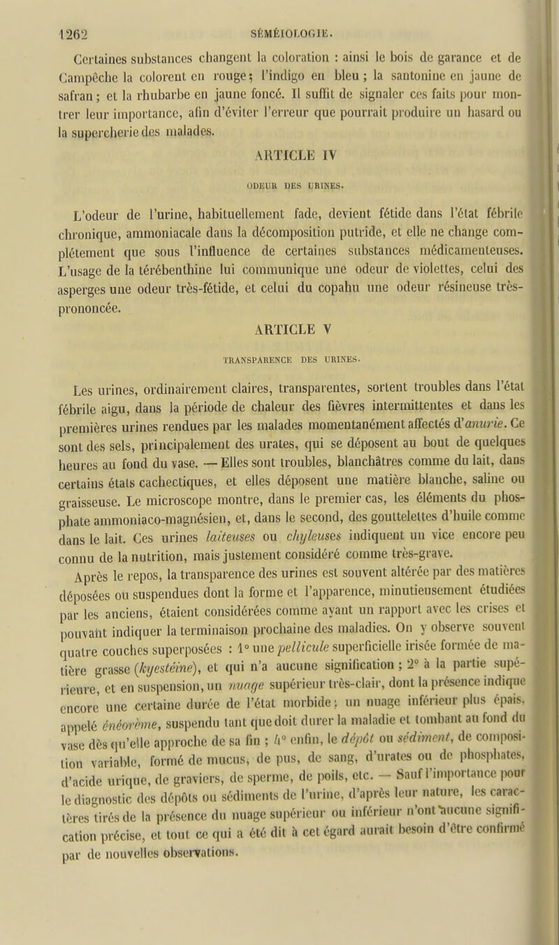 Certaines substances changent la coloration : ainsi le bois de garance et de Campêche la colorent en rouge ; l'indigo en bleu ; la santonine en jaune de safran ; et la rhubarbe en jaune foncé. Il suffit de signaler ces faits pour mon- trer leur importance, afin d'éviter l'erreur que pourrait pi'oduire un hasard ou la supercherie des malades. ARTICLE IV ODEUU DES URIHES. L'odeur de l'urine, habituellement fade, devient fétide dans l'état fébrile chronique, ammoniacale dans la décomposition putride, et elle ne change com- plètement que sous l'influence de certaines substances médicamenteuses. L'usage de la térébenthine lui communique une odeur de violettes, celui des asperges une odeur très-fétide, et celui du copahu une odeur résineuse très- prononcée. ARTICLE V ÏRANSPARENCE DES URINES. Les urines, ordinairement claires, transparentes, sortent troubles dans l'étal fébrile aigu, dans la période de chaleur des fièvres intermittentes et dans les premières urines rendues par les malades momentanément affectés à'anurie. Ce sont des sels, principalement des urates, qui se déposent au bout de quelques heures au fond du vase. — Elles sont troubles, blanchâtres comme du lait, dans certains étals cachectiques, et elles déposent une matière blanche, saline ou graisseuse. Le microscope montre, dans le premier cas, les éléments du phos- phate ammoniaco-magnésien, et, dans le second, des gouttelettes d'huile comme dans le lait. Ces urines laiteuses ou chyleuses indiquent un vice encore peu connu de la nutrition, mais justement considéré comme très-grave. Après le repos, la transparence des urines est souvent altérée par des matières déposées ou suspendues dont la forme et l'apparence, minutieusement étudiées par les anciens, étaient considérées comme ayant un rapport avec les crises oi pouvant indiquer la terminaison prochaine des maladies. On y observe souveni quatre couches superposées : 1» une pellicule superficielle irisée formée de ma- tière grasse {/ajestcine), et qui n'a aucune signification ; T à la partie supé- rieure, et en suspension, un nuar/e supérieur très-clair, dont la présence indique encore une certaine durée de l'état morbide ; un nuage inférieur plus épais, appelé cnéorème, suspendu tant que doit durer la maladie et tombant au fond du vase dès qu'elle approche de sa fin ; /i enfin, le dépôt ou sédimeut, de composi- tion variable, formé de mucus, de pus, de sang, d'urates ou de phosphates, d'acide urique, de graviers, de sperme, de poils, etc. - Sauf l'imporiance pour le diagnostic des dépôts ou sédiments de l'urine, d'après leur nature, les carac- tères tirés de la présence du nuage supérieur ou inférieur n'onfaucune signifi- cation précise, et tout ce qui a été dit h cet égard aurait besoin d'être confirme par de nouvelles obsei-vations.