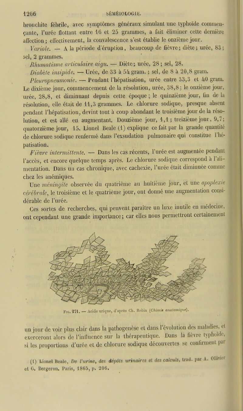 1206 SÉMÉlOLOGll:. bronchite fébrile, avec sympiômes généraux simulant une typhoïde comnieu' çante, l'urée flottant entre 16 et 25 grammes, a fait éliminer cette dernière affection ; effectivement, la convalescence s'est établie le onzième jour. Variole. — A la période d'érupiioa, beaucoup de fièvre ; diète ; urée, 83 ; sel, 2 grammes. Rhumatisme articulaire aigu. — Diète ; urée, 28 ; sel, 28. Diabète insipide. — Urée, de 33 à 54 gram. ; sel, de 8 à 20,8 gram. Pleuropneumonie. — Pendant l'hépatisation, urée entre 33,3 et gram. Le dixième jour, commencement de la résolution, urée, 38,8 ; le onzième joui', urée, 28,8, et diminuaut depuis cette époque; le quinzième joui-, fiu delà résolution, elle était de 11,3 grammes. Le chlorure sodique, presque absent pendant l'hépatisation^ devint tout à coup abondant le troisième jour de la réso- lution, et est allé en augmentant. Douzième jour, 4,1; treizième jour, 9,7; quatorzième jour, 15. Lionel Beale (1) explique ce fait par la grande quantité de chlorure sodique renfermé dans l'exsudation pulmonaire qui constitue l'hé- patisation. Fièvre interm,ittente. — Dans les cas récents, l'urée est augmentée pendant l'accès, et encore quelque temps après. Le chlorure sodique correspond à l'ali- mentation. Dans un cas chronique, avec cachexie, l'urée était diminuée comme chez les anéniiques. Une méningite observée du quatrième au huitième jour, et une apoplexie cérébrale, le troisième et le quatrième jour, ont donné une augmentation consi- dérable de l'urée. Ces sortes de recherches, qui peuvent paraître un luxe inutile en médecine, ont cependant une grande importance; car elles nous permettront certainement p,5, 271, Acide urique, d'uprèa Ch. Robin [Ckimit anatomiqut). un jour de voir plus clair dans la patliogcnèsc et dans l'évolution dos maladies, ei exerceront alors de l'inlluencc sur la thérapeutique. Dans la fièvre typhoïde, si les proportions d'urée et de chlorure sodique découvertes se confirment par (1) Lionel Beale, De l'urine^ dos dépôts urinaires el des calculs, trad. par A. et G. Bergeron. Paris, d865, p. 20G.