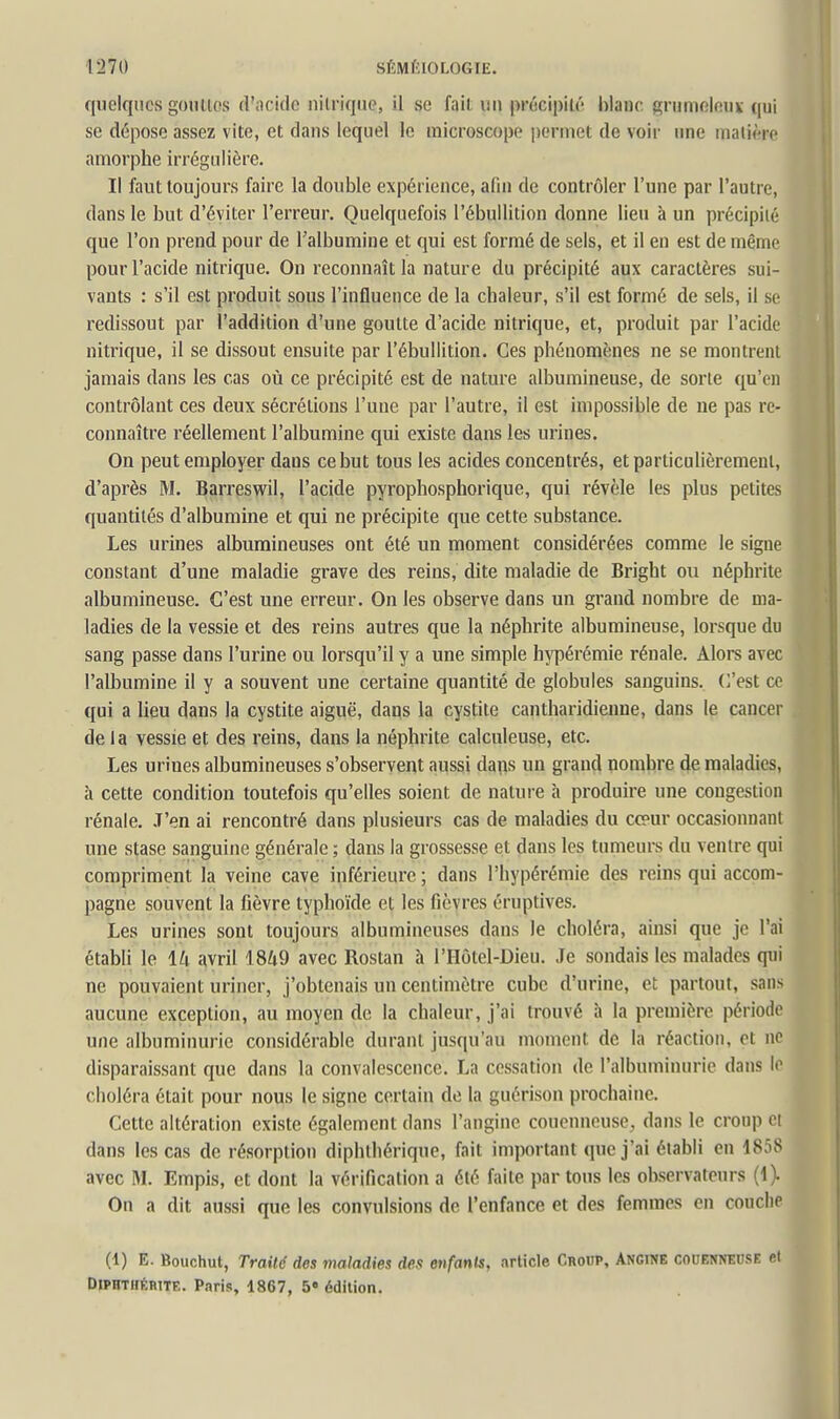 quelques gomtos (riicidc nitrique, il se fail un précipilé hlanc gnimolenv qui se dépose assez vite, et dans lequel le microscope permet de voir ime niaii^rc amorphe irrégulière. Il faut toujours faire la double expérience, afin de contrôler l'une par l'autre, dans le but d'éviter l'erreur. Quelquefois l'ébullition donne lieu à un précipilé que l'on prend pour de l'albumine et qui est formé de sels, et il en est de même pour l'acide nitrique. On reconnaît la nature du précipité aux caractères sui- vants : s'il est produit sous l'influence de la chaleur, s'il est formé de sels, il se redissout par l'addition d'une goutte d'acide nitrique, et, produit par l'acide nitrique, il se dissout ensuite par l'ébullition. Ces phénomènes ne se montrent jamais dans les cas où ce précipité est de nature albumineuse, de sorte qu'en contrôlant ces deux sécrétions l'une par l'autre, il est impossible de ne pas re- connaître réellement l'albumine qui existe dans les urines. On peut employer dans ce but tous les acides concentrés, et particulièrement, d'après M. Barreswil, l'acide pyrophosphorique, qui révèle les plus petites quantités d'albumine et qui ne précipite que cette substance. Les urines albumineuses ont été un moment considérées comme le signe constant d'une maladie grave des reins, dite maladie de Bright ou néphrite albumineuse. C'est une erreur. On les observe dans un grand nombre de ma- ladies de la vessie et des reins autres que la néphrite albumineuse, lorsque du sang passe dans l'urine ou lorsqu'il y a une simple hypérémie rénale. Alors avec l'albumine il y a souvent une certaine quantité de globules sanguins. C'est ce qui a lieu dans la cystite aiguë, dans la cystite cantharidienne, dans le cancer delà vessie et des reins, dans la néphrite calculeuse, etc. Les urines albumineuses s'observent aussi dans un grand nombre de maladies, à cette condition toutefois qu'elles soient de nature à produire une congestion rénale. J'en ai rencontré dans plusieurs cas de maladies du cœur occasionnant une stase sanguine générale ; dans la grossesse et dans les tumeurs du ventre qui compriment la veine cave inférieure ; dans l'hypérémie des reins qui accom- pagne souvent la fièvre typhoïde et les fièvres éruptives. Les urines sont toujours albumineuses dans le choléra, ainsi que je l'ai établi le 14 avril 1849 avec Rostan à l'Hôtel-Dieu. Je sondais les malades qui ne pouvaient uriner, j'obtenais un centimètre cube d'urine, et partout, sans aucune exception, au moyen de la chaleur, j'ai trouvé à la première période une albuminurie considérable durant jusqu'au moment de la réaction, et ne disparaissant que dans la convalescence. La cessation de l'albuminurie dans le choléra était pour nous le signe certain de la guérison prochaine. Cette altération existe également dans l'angine couenneuse, dans le croup et dans les cas de résorption diphthérique, fait important que j'ai établi en 1858 avec M. Empis, et dont la vérification a été faite par tous les observateurs (1). On a dit aussi que les convulsions de l'enfance et des femmes en couche (1) E. Bouchut, Traité des maladies des enfants, article Croup, Angine couenneuse et