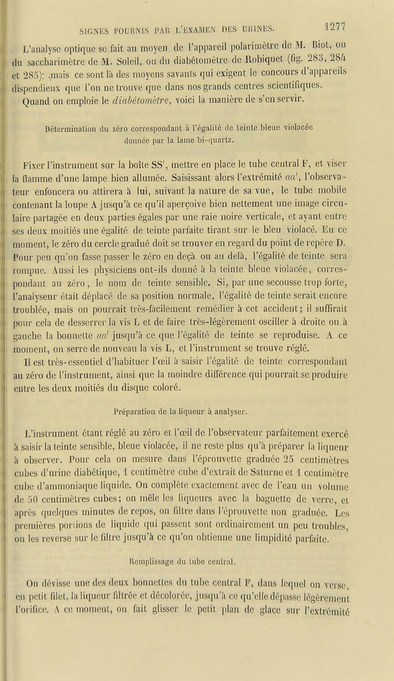 L'analyse optique se fait au moyen de l'appareil polarimètrc de M. Biol, ou , du sacchariuiètre de M. Soleil, ou du diabéiomèire de Robiquet (fig. 283, 284 : et 285); .mais ce sont là des moyens savants qui exigent le concours d'appareils dispendieux que l'on ne trouve que dans nos grands centres scientifiques. Quand on emploie le diabétomètre, voici la manière de s'en servir. Détermination du zéro correspondant à l'égalité de teinte bleue violacée donnée par la lame bi-quartz. Fixer l'instrument sur la boîte SS', mettre en place le tube central F, et viser la flamme d'une lampe bien allumée. Saisissant alors l'extrémité, aa', l'observa- teur enfoncera ou attirera à lui, suivant la nature de sa vue, le tube mobile contenant la loupe A jusqu'à ce qu'il aperçoive bien nettement une image circu- laire partagée en deux parties égales par une raie noire verticale, et ayant entre ses deux moitiés une égalité de teinte parfaite tirant sur le bleu violacé. En ce moment, le zéro du cercle gradué doit se trouver en regard du point de repère D. Pour peu qu'on fasse passer le zéro en deçà ou au delà, l'égalité de teinte sera rompue. Aussi les physiciens ont-ils donné à la teinte bleue violacée, corres- pondant au zéro, le nom de teinte sensible. Si, par une secousse trop forte, l'analyseur était déplacé de sa position normale, l'égalité de teinte serait encore troublée, mais on pourrait très-facilement remédier à cet accident; il suffirait I pour cela de desserrer la vis L et de faire très-légèrement osciller à droite ou à gauche la bonnette aa' jusqu'à ce que l'égalité de teinte se reproduise. A ce moment, on serre de nouveau la vis L, et l'instrument se trouve réglé. Il est très-essentiel d'habituer l'œil à saisir l'égalité de teinte correspondant au zéro de l'instrument, ainsi que la moindre différence qui pourrait se produire entre les deux moitiés du disque coloré. Préparation de la liqueur à analyser. L'instrument étant réglé au zéro et l'œil de l'observateur parfaitement exercé à saisir la teinte sensible, bleue violacée, il ne reste plus qu'à préparer la liqueur à observer. Pour cela on mesure dans l'éprouvctlc graduée 25 centimètres cubes d'urine diabétique, 1 centimètre cube d'extrait de Saturne et 1 centimètre cube d'ammoniaque liquide. On complète exactement avec de l'eau un volume de 50 centimètres cubes; on môle les liqueurs avec la baguette de verre, et après quelques minutes de repos, on filtre dans l'éprouvelte non graduée. Les premières poriions de liquide qui passent sont ordinairement un peu troubles, on les reverse sur le filtre jusqu'à ce qu'on obtienne une limpidité parfaite. Remplissage du lube central. On dévisse une des deux bonnettes du tube central F, dans lequel on verse, en petit filet, la liqueur filtrée et décolorée, jusqu'à ce qu'elle dépasse légèrement l'orifice. A ce moment, on fait glisser le petit plan de glace sur l'extrémité