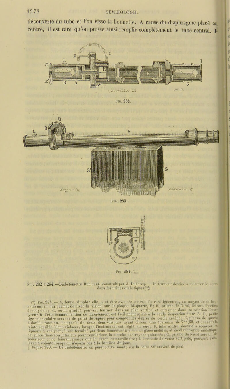 découverte dn tube et l'ou visse la boiinetle. A cause du diaphragme placé au centre, il est rare qu'on puisse ainsi lemplir complètement le tube central, jl FiG. 283. Fici. 284. I'iu, 282 il 284.—Diubiitoiuèti'o Uobiiiuel, cuiisliiril piii' .1. Iiiiliiis(<|. — liibUniin irl ilosliiic ii iiii'surir le tmiv ilniia les mines iliulii!'li(nn;s(*)i I (♦) Fk;. 282. — A, lolipe Kiiupln : clli; l'i'iil rlrr uviuin il rrriili'c ix'i'lili,ïm iiiim, nu innu'ii dr ^.i I.hu iii'lte (in, c(! qui permet di^ lixer lu vision sni- lu plmpie l>i-i|nni'h:, E : 11, prisme île Nicol, fnisnni rom lini il'mmlyseiu-; C, eerele fjnijué milivant liiui'Jiei- iliins nn |]lun verlieul el enlniiner (Inns sa rolatinn 1 Ijsenr U. Cette cnmmiinicatioii de mnuvenient est riieilement saisie ù la seule inspection du n° 3; 1>, l'i iii ' lige trianguluire servant de point dû repère pnnr compter les degris du cei-ole pradui^; K, plaque de ipi n- ■ il double rotation, composée de deux (lemi-disi]ues ayant cliarun une épaisseur de 1,60, et donnant 11 teinte sensilile bleue viidacée, lorsque l'instrument est réglé au zéro; V, tube central destiné i\ recevoir 1'- liqueurs à analyser; il est terminé par deux bonnettes à plans de glace mobiles, et un diaphraçme uiélallir|i;' est placé ilun» son intérieur pour régulariser la murcbe des rayons polarisés; 0, prisme de Nicol servant ■■ polariseur et ne laissant passer (pie li! rayon extraordinaire ; 1, bonnette de verre Tcrt pfllc, pouvant s eu lever & volonté lorsipi'on n'opère pas & la lumière du jour. l Figure 283. — Le diabùtomùtre eu |K!rspeetive monté sur Id boite SS' setviml do pied.