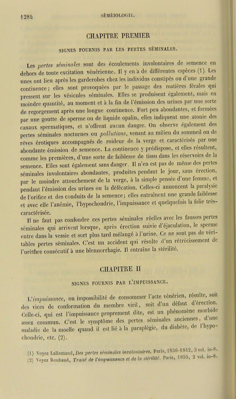 128Ù CHAPITRE PREMIER SIGNES FOURNIS PAR LES PERTES SÉMINALES. Les pertes séminales sont des écoulements involonlaires de semence en dehors de toute excitation vénérienne. Il y en a de différentes espèces (1). Les unes ont lieu après les garderobes chez les individus constipés ou d'une grande continence; elles sont provoquées par le passage des matières fécales qui pressent sur les vésicules séminales. Elles se produisent également, mais en moindre quantité, au moment et à la fin de l'émission des urines par une sorte de regorgement après une longue continence. Fort peu abondantes, et formées par une goutte de sperme ou de liquide opalin, elles indiquent une atonie des canaux spermatiques, et n'offrent aucun danger. On observe également des pertes séminales nocturnes ou pollutions, venant au milieu du sommeil ou de rêves érotiques accompagnés de roideur de la verge et caractérisés par une abondante émission de semence. La continence y prédispose, et elles résultent, comme les premières, d'une sorte de faiblesse de tissu dans les réservoirs de la semence. Elles sont également sans danger. H n'en est pas de même des pertes séminales involontaires abondantes, produites pendant le jour, sans érection, par le moindre attouchement de la verge, à la simple pensée d'une femme, et pendant l'émission des urines ou la défécation. Celles-ci annoncent la paralysie de l'orifice et des conduits de la semence; elles entraînent une grande faiblesse et avec eUe l'anémie, l'hypochondrie, l'impuissance et quelquefois la folie très- Il ne faut pas confondre ces pertes séminales réelles avec les fausses pertes séminales qui arrivent lorsque, après érection suivie d'éjaculation, le sperme entre dans la vessie et sort plus tard mélangé à l'urine. Ce ne sont pas de véri- tables pertes séminales. C'est un accident qui résulte d'un rétrécissement de l'urèthre consécutif à une blennorrhagie. Il entraîne la stérilité. CHAPITRE II SIGNES FOURNIS PAR L'IMPUISSANCE. Vimpuissance, ou impossibilité de consommer l'acte vénérien, résulte, so.t des vices de conformation du membre viril, soit d'un défaut d erecl.on. Celle-ci, qui est l'impuissance proprement dite, est un phénomène morbide assez commun. C'est le symptôme des pertes séminales anciennes , d une maladie de la moelle quand il est lié à la paraplégie, du diabète, de i hypo- cliondrie, etc. (2). (1) Voyez Lallemand.Dcs pertes séminales involonlaires. Paris, 1836-18^2, 3 vol. in-^. ('2) Voyez Roubaud, TraHé de l'impuissance cl de la slérililé. Paris, 1855, 2 vol. m- •