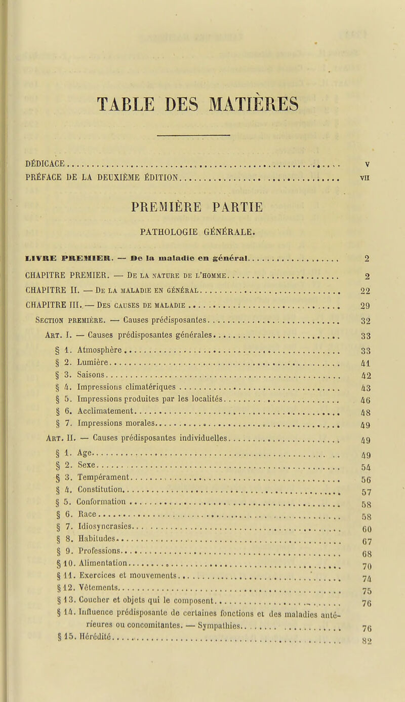 TABLE DES MATIÈRES DÉDICACE V PRÉFACE DE LA DEUXIÈME ÉDITION vil PREMIÈRE PARTIE PATHOLOGIE GÉNÉRALE. lilVRE PHEMIER. — Oe la maladie en général 2 CHAPITRE PREMIER. — De LA nature de l'homme 2 CHAPITRE II. — De la maladie en général 22 CHAPITRE m..— Des causes de maladie 29 Section première. — Causes prédisposantes 32 Art. I. — Causes prédisposantes générales 33 § 1. Atmosphère 33 § 2. Lumière 41 § 3. Saisons 42 § 4. Impressions climatériques 43 § 5. Impressions produites par les localités 46 § 6. Acclimatement 48 § 7. Impressions morales „ Art. II. — Causes prédisposantes individuelles 49 § 1- Age l^Q § 2. Sexe 54 § 3. Tempérament 5g § 4, Constitution 5-7 § 5. Conformation 5 g § 6. Race 58 § 7. Idiosyncrasies gQ § 8. Habitudes gy § 9. Professions g g § 10. Alimentation ^g § 11. Exercices et mouvements ' § 12. Vêtements ^5 § 13. Coucher et objets qui le composent , 7g § 14. Innuence prédisposante de certaines fonctions ei des maladies anté- rieures ou concomitantes. — Sympathies 7g §15. Hérédité *