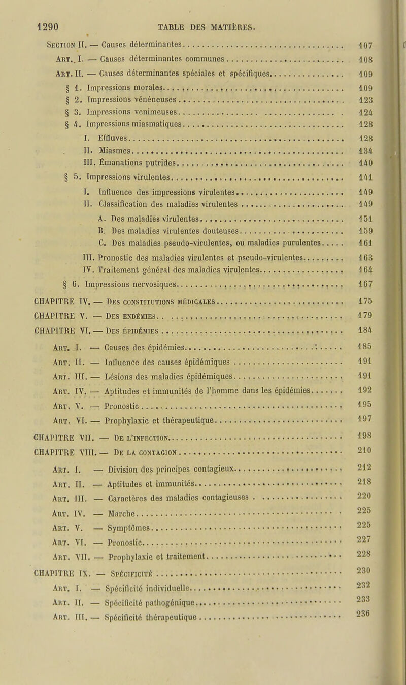 Section II. — Causes déterminantes 107 ART..I. — Causes déterminantes communes 108 Art. II. — Causes déterminantes spéciales et spécifiques 109 § 1. Impressions morales 109 § 2. Impressions vénéneuses 123 § 3. Impressions venimeuses 124 § 4 , Impressions miasmatiques 128 I. Effluves 128 II. Miasmes 134 III. Émanations putrides , 140 § 5. Impressions virulentes 141 I. Influence des impressions virulentes , 149 II. Classification des maladies virulentes 149 A. Des maladies virulentes 151 B. Des maladies virulentes douteuses 159 C. Des maladies pseudo-virulentes, ou maladies purulentes 161 III. Pronostic des maladies virulentes et pseudo-virulentes 163 IV. Traitement général des maladies virulentes , 164 § 6. Impressions nervosiques • 167 CHAPITRE IV. — Des constitutions médicales 175 CHAPITRE V. — Des endémies. . 179 CHAPITRE VI, — Des épidémies 184 Art. I. — Causes des épidémies '. 185 Art, II. — Influence des causes épidémiques 191 Art. III. — Lésions des maladies épidémiques 191 Art, IV. — Aptitudes et immunités de l'homme dans les épidémies 192 Art, V. — Pronostic Art. VI. — Prophylaxie et thérapeutique 197 CHAPITRE VII, — De L'INFECTION = 198 CHAPITRE VIII, — De la contagion 210 Art, I, — Division des principes contagieux 212 Art, II. — Aptitudes et immunités 218 Art. III. — Caractères des maladies contagieuses 220 Art. IV. — Marche ^-^ Art. V. — Symptômes 225 Art. VI, — Pronostic 22/ Art. VII.— Prophylaxie et traitement 228 CHAPITRE IX. — Spécificité 230 Art. I. — Spécificité individuelle 232 Art. II. — Spécificité palhogénique 233 Art. III,— Spécificité thérapeutique 236