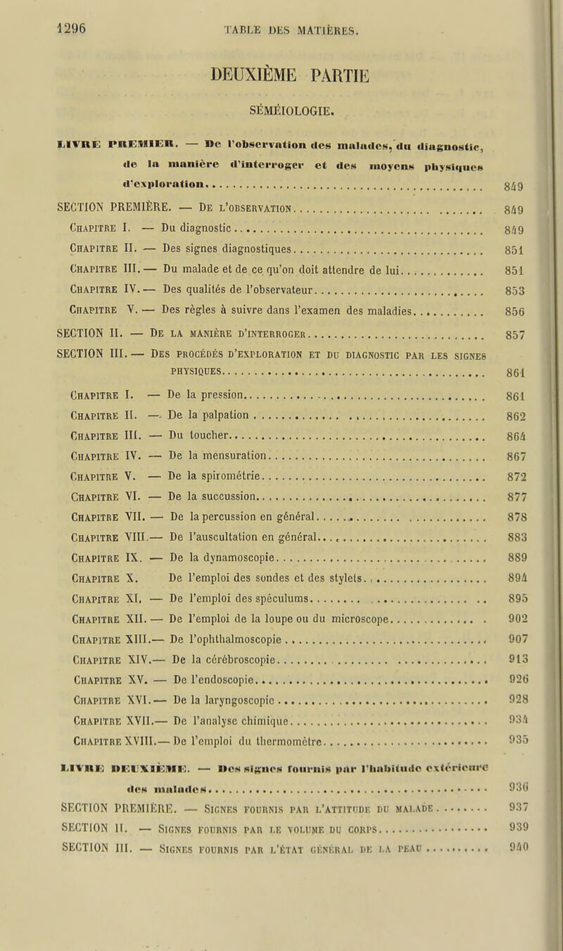 DEUXIÈME PARTIE SÉMÉIOLOGIE. lilVRK PREMIER. — De robscrvniion aos malafic»«,'du tliugnoHtic, Ile la manière «rintcrrogcr et des inoyetiM physiqucM il'e.xploration g^g SECTION PREMIÈRE. — De l'observation 8i9 Chapitre I. — Du diagnostic 8â9 Chapitre II. — Des signes diagnostiques 851 Chapitre III.— Du malade et de ce qu'on doit attendre de lui 851 Chapitre IV.— Des qualités de l'observateur 853 Chapitre V. — Des règles à suivre dans l'examen des maladies 85G SECTION II. — De la manière d'interroger 857 SECTION III.— Des procédés d'exploration et du diagnostic par les signes physiques 861 Chapitre I. — De la pression 861 Chapitre H. — De la palpation , 862 j Chapitre III. — Du toucher 86i Chapitre IV. — De la mensuration 867 Chapitre V. — De la spirométrie 872 Chapitre VI. — De la succussion 877 Chapitre YII. — De la percussion en général. ,.. 878 Chapitre VIII.— De l'auscultation en général.. 883 Chapitre IX. — De la dynamoscopie 889 Chapitre X. De l'emploi des sondes et des stylets., 894 Chapitre XI. — De l'emploi des spéculums 895 Chapitre XII.— De l'emploi de la loupe ou du microscope 902 Chapitre XIII.— De l'ophtlialmoscopie 907 Chapitre XIV.— De la cérébroscopie 913 Chapitre XV. — De l'endoscopie 926 Chapitre XVI.— De la laryngoscopic 928 Chapitre XYII.— De l'analyse chimique 931 Chapitre XVIII.— De l'emploi du thermomètre 935 MVRE nEUXIÈÏHE. — »cs Rigiioia roiiriiiM par l'IiabUiKic oxiérioiii'C ticH iiiala<lciii ^'■^^ SECTION PREMIERI'I. — Signes fournis par l'attitude du malade 937 SECTION 11. — Signes fournis par le volume du corps 939 SECTION III. — Signes fournis par l'état général dk la peau 9M)