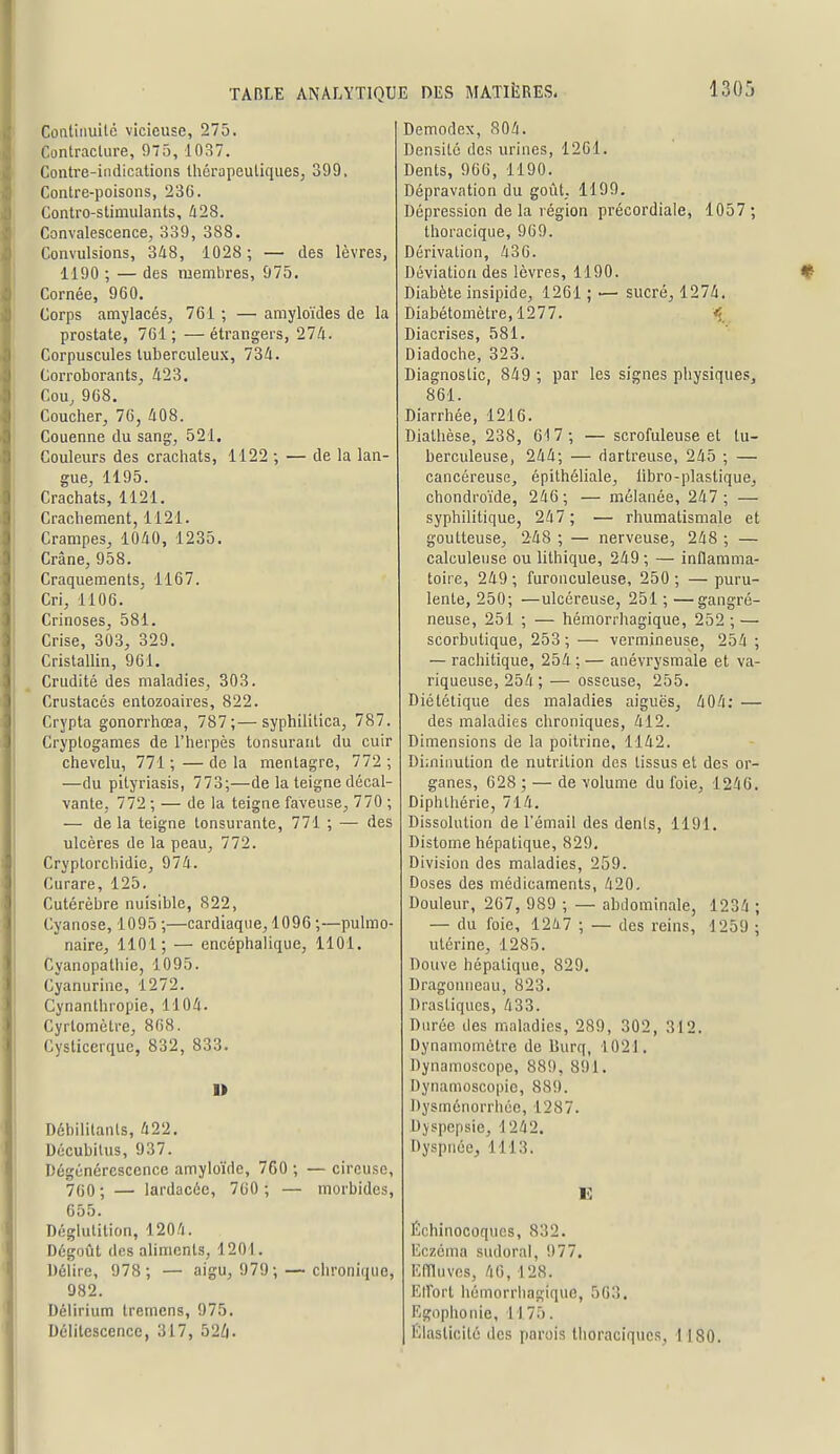 Coatinuilé vicieuse, 275. Contracture, 975, 1037. Contre-indications thérapeutiques; 399, Contre-poisons, 236. Contre-stimulants, Û28. Convalescence, 339, 388. Convulsions, 348, 1028 ; — des lèvres, 1190 ; — des membres, 975. Cornée, 960. Corps amylacés, 761 ; — amyloïdes de la prostate, 761; —étrangers, 274. Corpuscules tuberculeux, 734. Corroborants, 423. Cou, 968. Coucher, 76, 408. Couenne du sang, 521. Couleurs des crachats, 1122 ; — de la lan- gue, 1195. Crachats, 1121, Crachement, 1121. Crampes, 1040, 1235. Crâne, 958. Craquements, 1167. Cri, 1106. Crinoses, 581. Crise, 303, 329. Cristallin, 961. Crudité des maladies, 303. Crustacés entozoaires, 822. Crypta gonorrhœa, 787;—syphilitica, 787. Cryptogames de l'herpès tonsurant du cuir chevelu, 771 ; — de la mentagre, 772 ; —du pityriasis, 773;—de la teigne décal- vante, 772 ; — de la teigne faveuse, 770 ; — delà teigne tonsurante, 771 ; — des ulcères de la peau, 772. Cryptorchidie, 974. Curare, 125. Cutérèbre nuisible, 822, Cyanose, 1095 ;—cardiaque, 1096 ;—pulmo- naire, 1101; — encéphalique, 1101. Cyanopathie, 1095. Cyanurine, 1272. Cynanthropie, 1104. Cyrtomètre, 868. Cysticcrque, 832, 833. D Débilitants, 422. Décubitus, 937. Dégénérescence amyloïde, 760 ; — cireuse, 760 ; — lardacée, 760 ; — morbides, 655. Déglutition, 1204. Dégoût des ahmenls, 1201. Délire, 978 ; — aigu, 979; — clironique, 982. Déiirium tremens, 975. Délitescence, 317, 52Z|. Demodex, 804. Densité des urines, 1261. Dents, 966, 1190. Dépravation du goût, 1199. Dépression de la région précordiale, 1057 ; thoracique, 969. Dérivation, 436. Déviation des lèvres, 1190. Diabète insipide, 1261 ; — sucré, 1274. Diabétomètre,1277. ^. Diacrises, 581. Diadoche, 323. Diagnostic, 849 ; par les signes physiques, 861. Diarrhée, 1216. Diathèse, 238, 617 ; — scrofuleuse et tu- berculeuse, 244; — dartreuse, 245 ; — cancéreuse, épithéliale, libro-plastique, chondroïde, 246 ; — mélanée, 247 ; — syphilitique, 247 ; — rhumatismale et goutteuse, 248 ; — nerveuse, 248 ; — calculeuse ou lithique, 249 ; — inflamma- toire, 249; furonculeuse, 250; —puru- lente, 250; —ulcéreuse, 251 ; —gangré- neuse, 251 ; — hémorrhagique, 252 ; — scorbutique, 253 ; — vermineuse, 254 ; — rachitique, 254 ; — anévrysmale et va- riqueuse, 254 ; — osseuse, 255. Diététique des maladies aiguës, 404: — des maladies chroniques, 412. Dimensions de la poitrine, 1142. Diiniimtion de nutrition des tissus et des or- ganes, 628 ; — de volume du foie, 1246. Diphlhérie, 714. Dissolution de l'émail des dénis, 1191. Distome hépatique, 829, Division des maladies, 259. Doses des médicaments, 420. Douleur, 267, 989 ; — abdominale, 1234 ; — du foie, 1247 ; — des reins, 1259 ; utérine, 1285. Douve hépatique, 829, Dragonneau, 823. Drastiques, 433. Durée des maladies, 289, 302, 312. Dynamomètre de Burq, 1021, Dynamoscope, 889, 891, Dynamoscopie, 889. Dysménorrhée, 1287. Dyspepsie, 1242, Dyspnée, 1113. E Échinocoqucs, 832. Eczéma sudoral, 977. Effluves, 46, 128. Elfort hémorrhagique, 563. Egophonie, 1175. Élasticité des parois thoraciqucs, 1180.
