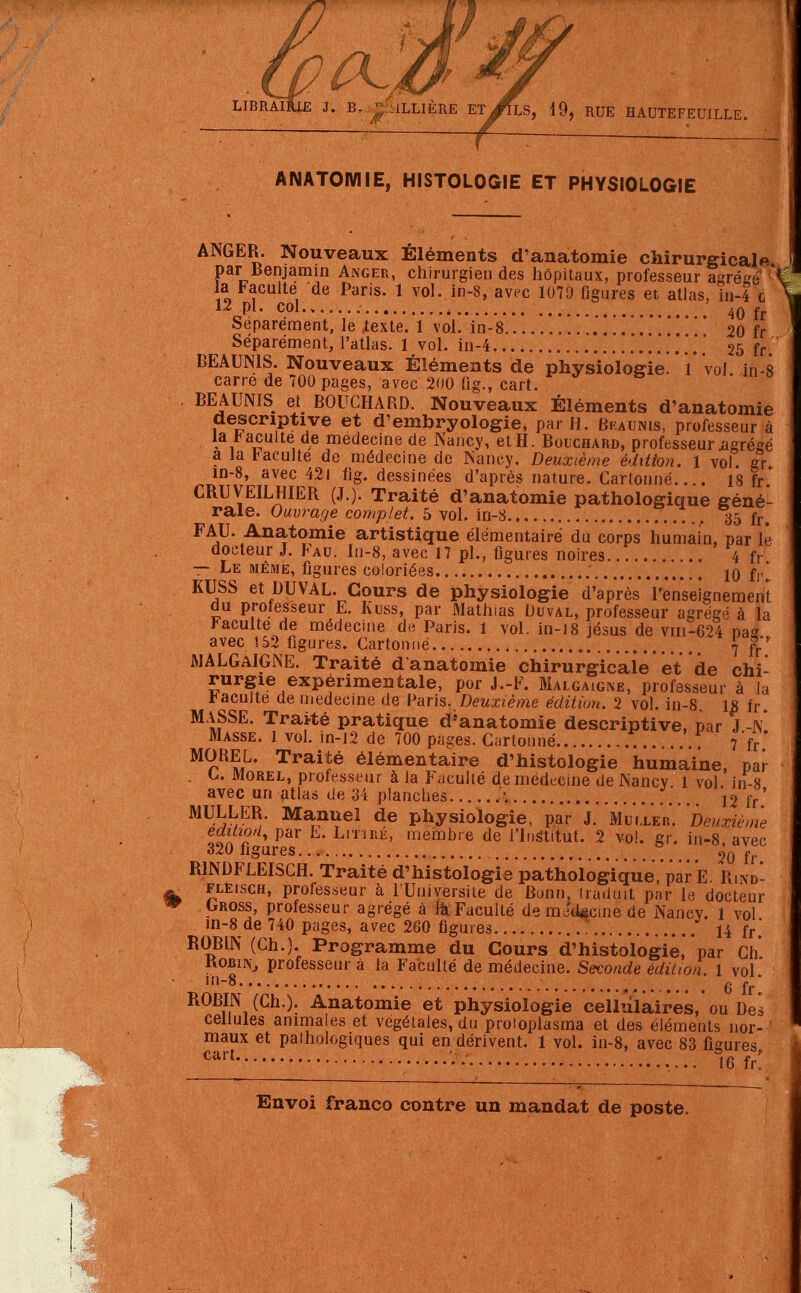 LIBRAIRIE J. B, £ ULLIÈRE Et/ÏLS, 19, RUE HAUTEFEUILLE. AIMATOMIE, HISTOLOGIE ET PHYSIOLOGIE ANGER. Nouveaux Eléments d'anatomie chirurgicale par Benjamin Anger, chirurgien des hôpitaux, professeur agrééer\ la Faculté de Paris. 1 vol. in-8, avec 1079 figures et atlas, in-4 c \ 12 pl. col t 40 fr Séparément, le texte. 1 vol. in-8 . 20 fr Séparément, l'atlas. 1 vol. in-4 .'.....!.*.' 25 fr. BEAUN1S. Nouveaux Éléments de physiologie! 1 vol in-8 carre de 700 pages, avec 200 (ig., cart. BEAUNIS et BOUCHARD. Nouveaux Éléments d'anatomie descriptive et d'embryologie, par H. Bfaums, professeur à la faculté de médecine de Nancy, et H. Bouchard, professeur agrégé a la faculté de médecine de Nancy. Deuxième édition. 1 vol. gr. in-8, avec 42i fig. dessinées d'après nature. Cartonné.... 18 fr CRUVEILHIER (J.). Traité d'anatomie pathologique géné- rale. Ouvrage complet. 5 vol. in-3 35 fr. F AU. Anatomie artistique élémentaire du corps humain, par le docteur J. Fau. In-8, avec 17 pl., figures noires 4 fr — Le même, figures coloriées 10 fr! KUSS et DUVAL. Cours de physiologie d'après l'enseignement du professeur E. Kuss, par Mathias Duval, professeur agrégé à la Faculté de médecine de Paris. 1 vol. in-18 jésus de vm-624 pa« avec 152 figures. Cartonné . \ g.*' AJALGAIGNE. Traité d'anatomie chirurgicale et de chi- rurgie expérimentale, por J.-F. Malgaigne, professeur à la Faculté de médecine de Paris. Deuxième édition. 2 vol. in-8. 18 fr. MASSE. Traité pratique d'anatomie descriptive, par J -N Masse. 1 vol. in-12 de 700 pages. Cartonné 7'fr M9,R^L' Traifê élémentaire d'histologie humaine, par . C. Morel, professeur à la Faculté de médecine de JNancv 1 vol in-8 avec un atlas de 34 planches \ \.. *12 fr MULLER. Manuel de physiologie, par J. Mvller.Deuxième eaitiort, par E. Liïîré, membre de l'Inslitut. 2 vol. gr. in-8 avec 320 ligures ^0 ff R1NDFLEISCH. Traité d'histologie pathologique, par E. Rwd- FLEiscH, professeur à l'Université de Bonn, traduit par 1(3 docteur ^ Gross, professeur agrégé à la Faculté de médecine de Nancy. 1 vol in-8 de 740 pages, avec 260 figures ? 14 fr ROBIN (Ch.). Programme du Cours d'histologie, par Ch Robin, professeur à la Faculté de médecine. Seconde édition. 1 vol ln8 . (j fr ROBIN (Ch.). Anatomie et physiologie cellulaires, ou De cellules animales et végétales, du proioplasma et des éléments nor^ maux et pathologiques qui en dérivent. 1 vol. in-8, avec 83 figures cart • 16 fr!