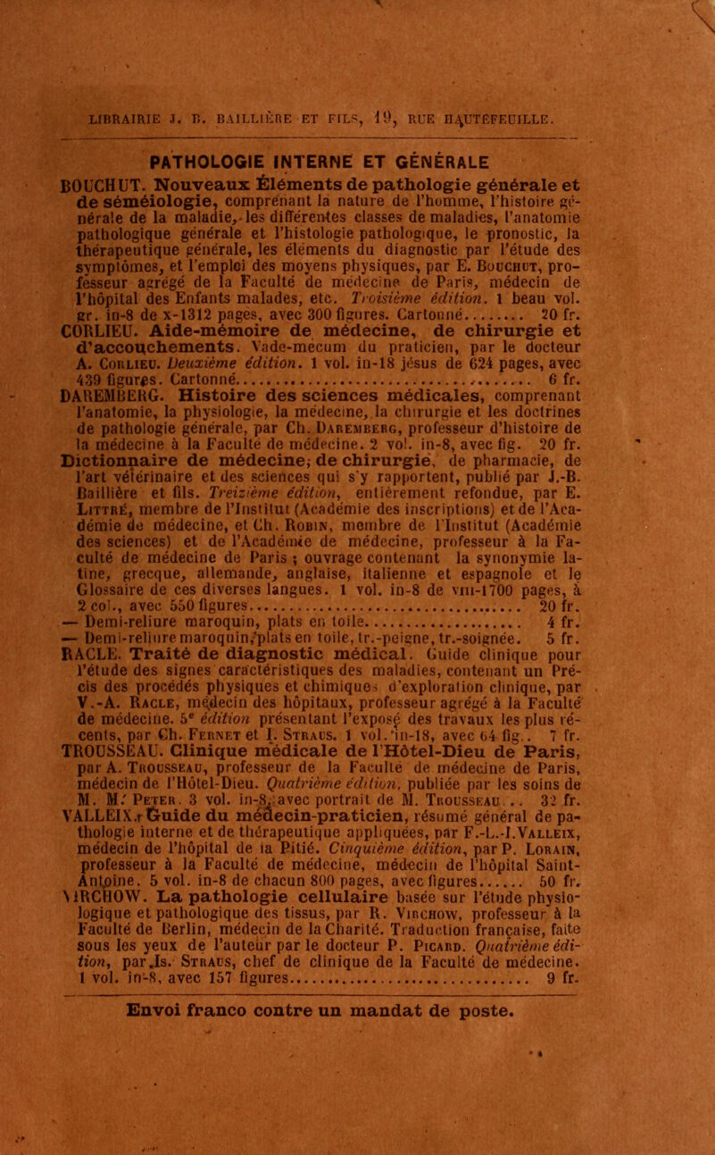 PATHOLOGIE INTERNE ET GÉNÉRALE BOUCHUT. Nouveaux Éléments de pathologie générale et de séméiologie, comprenant la nature de l'homme, l'histoire, gé- nérale de la maladie,-les différentes classes de maladies, î'anatomie pathologique générale et l'histologie pathologique, le pronostic, la thérapeutique générale, les éléments du diagnostic par l'étude des symptômes, et l'emploi des moyens physiques, par E. Bouchut, pro- fesseur agrégé de la Faculté de médecine de Paris, médecin de l'hôpital des Enfants malades, etc. Troisième édition. 1 heau vol. gr. in-8 de x-1312 pages, avec 300 figures. Cartonné 20 fr. CORLIEU. Aide-mémoire de médecine, de chirurgie et d'accouchements. Yadc-mécum du praticien, par le docteur A. Corlieu. Deuxième édition. 1 vol. in-18 jésus de 624 pages, avec 439 figuras. Cartonné 6 fr. DAKEMBEKG. Histoire des sciences médicales, comprenant I'anatomie, la physiologie, la médecine, la chirurgie et les doctrines de pathologie générale, par Ch. Darembebg, professeur d'histoire de la médecine à la Faculté de médecine. 2 vo!. in-8, avec fig. 20 fr. Dictionnaire de médecine; de chirurgie, de pharmacie, de l'art vétérinaire et des sciences qui s'y rapportent, publié par J.-B. Baillière et fils. Treizième édition, entièrement refondue, par E. Littré, membre de l'Institut (Académie des inscriptions) et de l'Aca- démie de médecine, et Ch. Robin, membre de l'Institut (Académie des sciences) et de l'Académie de médecine, professeur à la Fa- culté de médecine de Paris ; ouvrage contenant la synonymie la- tine, grecque, allemande, anglaise, italienne et espagnole et le Glossaire de ces diverses langues. 1 vol. in-8 de vui-nOO pages, à 2 col., avec 550 figures 20 fr. — Demi-reliure maroquin, plats en toile 4 fr. — Demi-reliure maroquin/plats en toile, tr.-peigne, tr.-soignée. 5 fr. RACLE. Traité de diagnostic médical. Guide clinique pour l'étude des signes caractéristiques des maladies, contenant un Pré- cis des procédés physiques et chimiques d'exploration clinique, par V.-A. Racle, médecin des hôpitaux, professeur agrégé à la Faculté de médecine. 5e édition présentant l'exposé des travaux les plus ré- cents, par Ch. Fernet et I. Straus. 1 vol.în-18, avec 64 fig.. 7 fr. TROUSSEAU. Clinique médicale de l'Hôtel-Dieu de Paris, par A. Trousseau, professeur de la Faculté de médecine de Paris, médecin de l'Hôtel-Dieu. Quatrième édition, publiée par les soins de M. M. Peter. 3 vol. in-8. avec portrait de M. Trousseau, .. 32 fr. VALLElX.rCruide du médecin-praticien, résumé général de pa- thologie interne et de thérapeutique appliquées, par F.-L.-I.Valleix, médecin de l'hôpital de ia Pitié. Cinquième édition, par P. Lorain, professeur à la Faculté de médecine, médecin de l'hôpital Saint- AnLolne. 5 vol. in-8 de chacun 800 pages, avec figures 50 fr. WRCHOW. La pathologie cellulaire basée sur l'étude physio- logique et pathologique des tissus, par R. Vjrchow, professeur à la Faculté de Berlin, médecin de la Charité. Traduction française, faite sous les yeux de l'auteùr par le docteur P. Picard. Quatrième édi- tion, par.Is. Straus, chef de clinique de la Faculté de médecine. 1 vol. in-8, avec 157 figures 9 fr.