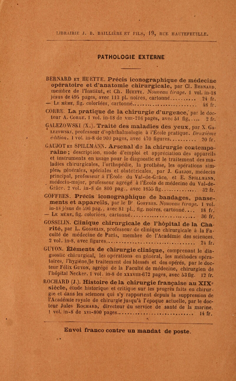 PATHOLOGIE EXTERNE BERNARD et HUETTE. Précis iconographique de médecine opératoire et d'anatomie chirurgicale, par Cl. Bernaf.d, membre de l'Institut, et Ch. Huette. Nouveau tirage. 1 vol. in-18 jésus de 495 pages, avec 113 pl. noires, cartonné 24 fr. — Le même, fig. coloriées, cartonné.. 48 fr. CORRE. La pratique de la chirurgie d'urgence, pat le doc- teur A. Corue. 1 vol. in-18 de vm-216 pages, avec 51 fig 2 fr. GALEZOWSKI (X.). Traité des maladies des yeux, par X. Ga- lezowski, professeur d'ophlhalmologie à l'École pratique. Deuxième édition. 1 vol. in-8 de 900 pages, avec 470 figures 20 fr. GAUJOTet SPILLMANN. Arsenal de la chirurgie contempo- raine; description, mode d'emploi et appréciation des appareils et instruments en usage pour le diagnostic et le traitement des ma- ladies chirurgicales, l'orthopédie, la prothèse, les opérations sim- ples, générales, spéciales et obstétricales, par J. Gaujot, médecin principal, professeur à l'École du Val-de-Grâce, et E. Spillmann, . médecin-major, professeur agrégé à l'École de médecine du Val-de- Grâce. 2 vol. in-8 de 800 pag., avec 1855 fig 32 fr. GOFFRES. Précis iconographique de bandages, panse- ments et appareils, par le Dr Goffres. Nouveau tirage. 1 vol. in-18 Jésus de 596 pag., avec 81 pl., fig. noires, cartonné.... 18 fr. — Le même, fig. coloriées, cartonné 36 fr GOSSELIN. Clinique chirurgicale de l'hôpital de la Cha- rité, par L. Gosselin, professeur de clinique chirurgicale à la Fa- culté de médecine de Paris, membre de l'Académie des sciences. 2 vol. in-8, avec figures 24 fr. GUYON. Éléments de chirurgie clinique, comprenant le dia- gnostic chirurgical, les opérations en général, les méthodes opéra- toires, l'hygiène,!le traitement des blessés et des opérés, par le doc- teur Félix Guvon, agrégé de la Faculté de médecine, chirurgien de l'hôpital Necker. 1 vol. in-8 de xxxvni-672 pages, avec 53fig. 12 fr. ROCHARD (J.). Histoire delà chirurgie française au XIXe siècle, étude historique et critique sur les progrès faits en chirur- gie et dans les sciences qui s'y rapportent depuis la suppression de l'Académie royale de chirurgie jusqu'à l'époque actuelle, parle doc- teur Jules Rochard, directeur du service de santé de la marine. 1 vol. in-8 de xvi-800 pages , 14 fr>
